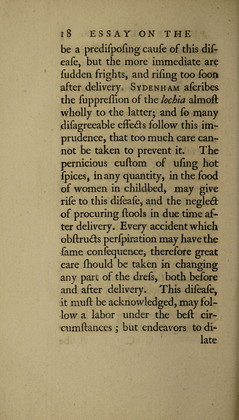 be a predifpoling caufe of this dif- eafe, but the more immediate are fudden frights, and riling too foon after delivery. Sydenham alcribes the fupprelTion of the lochia almoft wholly to the latter; and fo many difagreeable effects follow this im¬ prudence, that too much care can¬ not be taken to prevent it. The pernicious cuftom of uling hot fpices, in any quantity, in the food of women in childbed, may give rile to this difeafe, and the negledt of procuring ftools in due time af¬ ter delivery. Every accident which obftrudts perfpiration may have the fame confequence, therefore great care fhould be taken in changing any part of the drefs, both before and after delivery. This difeafe, it mull be acknowledged, may fol¬ low a labor under the beft cir- cumflances; but endeavors to di¬ late