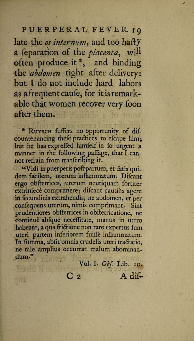 late the os internum, and too haft/ a feparation of the placenta, will often produce it *, and binding the abdomen tight after delivery: but I do not include hard labors as a frequent caufe, for it is remark¬ able that women recover very foon after them. ^  * 'pi * Ruysch fuffers no opportunity of dif- countenancing thefe practices to efcape him; but he has exprefled himfelf in fo urgent a manner in the following paflfage, that I can¬ not refrain from tranfcribing it. “Vidi inpuerperispoftpartum, et fatis qui- dem facilem, uterum inflammatum. Difcant ergo obftetrices, uterum neutiquarn fortiter extrinfece comprimere; difcant cautius agere in fecundinis extrahendis, ne abdomen, et per confequens uterum, nimis comprimant. Sint prudentiores obftetrices in obftetricatione, ne continue abfque neceflitate, manus in utero habeant, a qua fridtione non raro expertus fum uteri partem inferiorem fuifle inflammatum- In fumma, abfit omnis crudelis uteri tra&atio, ne tale amplius occurrat malum abominan- dum-” Yol. I. Obf. Lib. 10. C 2 A dif*