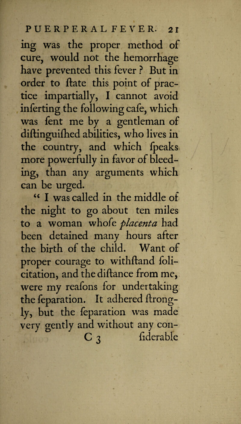 ing was the proper method of cure, would not the hemorrhage have prevented this fever ? But in order to ftate this point of prac¬ tice impartially, I cannot avoid inferring the following cafe, which was fent me by a gentleman of diftinguifhed abilities, who lives in the country, and which fpeaks more powerfully in favor of bleed¬ ing, than any arguments which can be urged. “ I was called in the middle of the night to go about ten miles to a woman whofe placenta had been detained many hours after the birth of the child. Want of proper courage to withftand feli¬ citation, and the diftance from me, were my reafons for undertaking the feparation. It adhered ftrong- ly, but the feparation was made very gently and without any con- C 3 fiderable