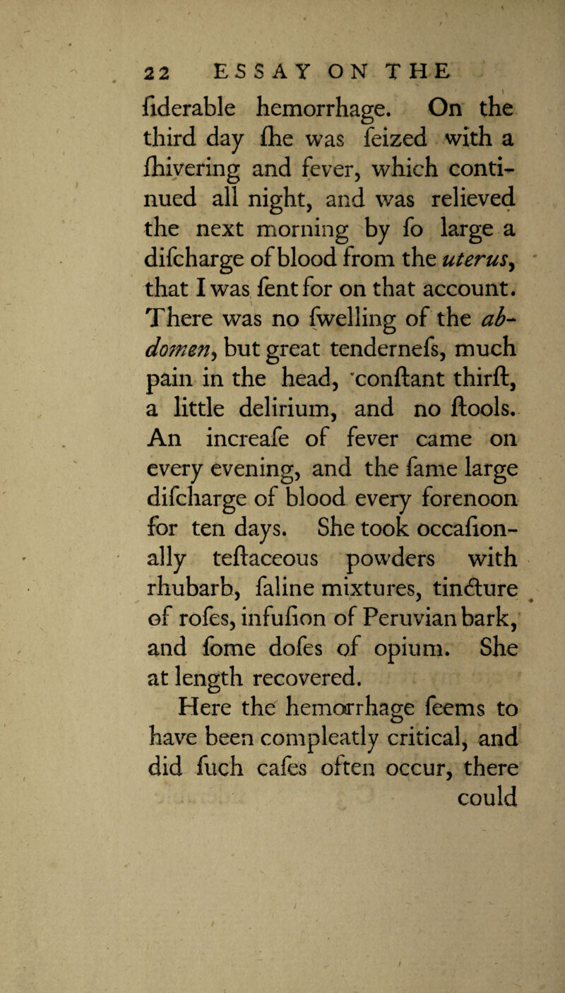 < 22 ESSAY ON THE fiderable hemorrhage. On the third day fhe was feized with a {hivering and fever, which conti¬ nued all night, and was relieved the next morning by fo large a difcharge of blood from the uterus, that I was lent for on that account. v There was no {welling of the ab- domen, but great tendernefs, much pain in the head, conftant thirft, a little delirium, and no ftools. An increafe of fever came on every evening, and the fame large difcharge of blood every forenoon for ten days. She took occafion- ally teftaceous powders with rhubarb, faline mixtures, tincture of rofes, infufion of Peruvian bark, and fome dofes of opium. She at length recovered. Here the hemorrhage feems to have been compleatly critical, and did fuch cafes often occur, there could