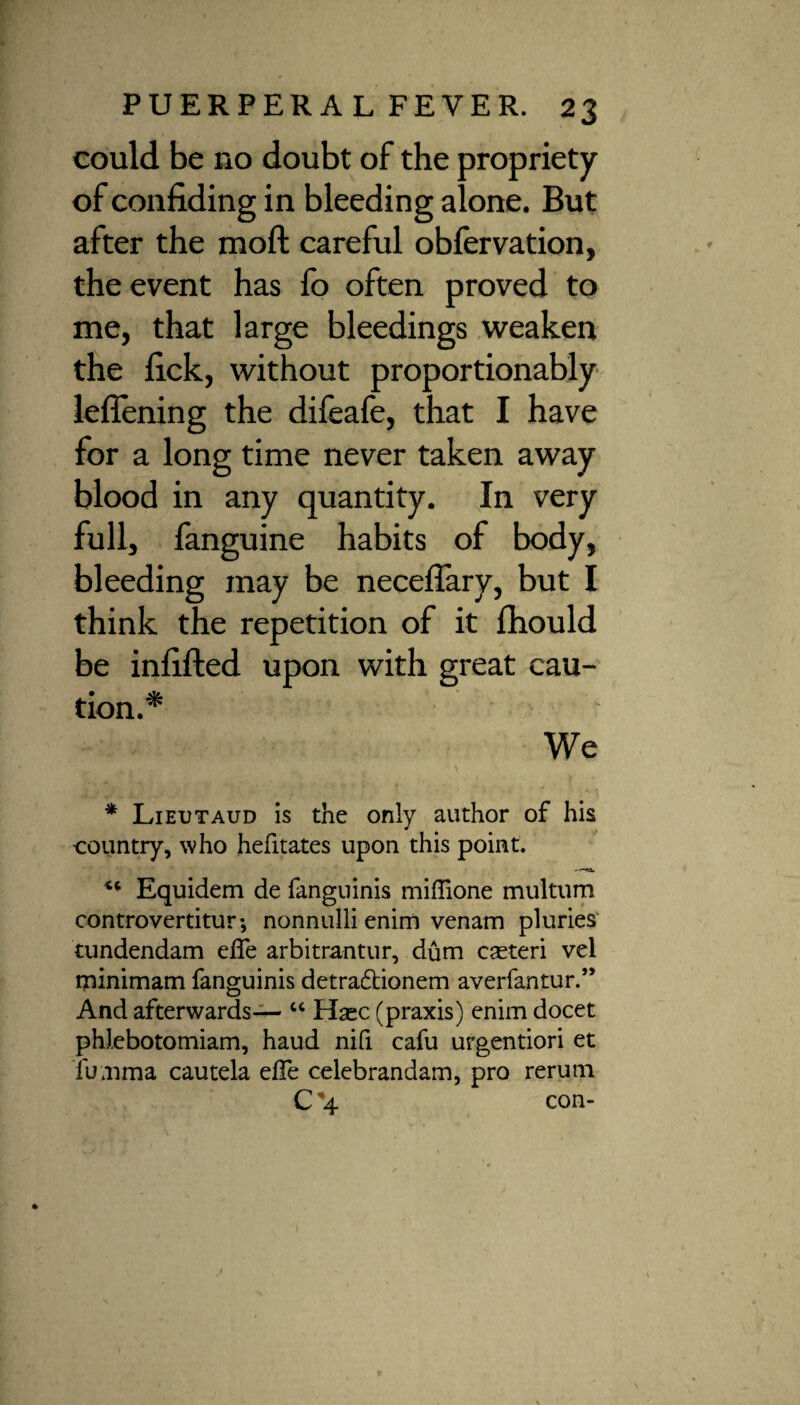 could be no doubt of the propriety of confiding in bleeding alone. But after the moft careful obfervation, the event has fo often proved to me, that large bleedings weaken the fick, without proportionably lefiening the difeafe, that I have for a long time never taken away blood in any quantity. In very full, fanguine habits of body, bleeding may be neceflary, but I think the repetition of it Ihould be infilled upon with great cau¬ tion.* We * Lieutaud is the only author of his -country, who hefitates upon this point. *c Equidem de fanguinis miflione multum controvertitur-, nonnulli enim venam pluries tundendam eife arbitrantur, dum caeteri vel minimam fanguinis detradtionem averfantur.” And afterwards— u Hasc (praxis) enim docet phJ.ebotomiam, haud nifi cafu urgentiori et fumma cautela elfe celebrandam, pro rerum C \ con-