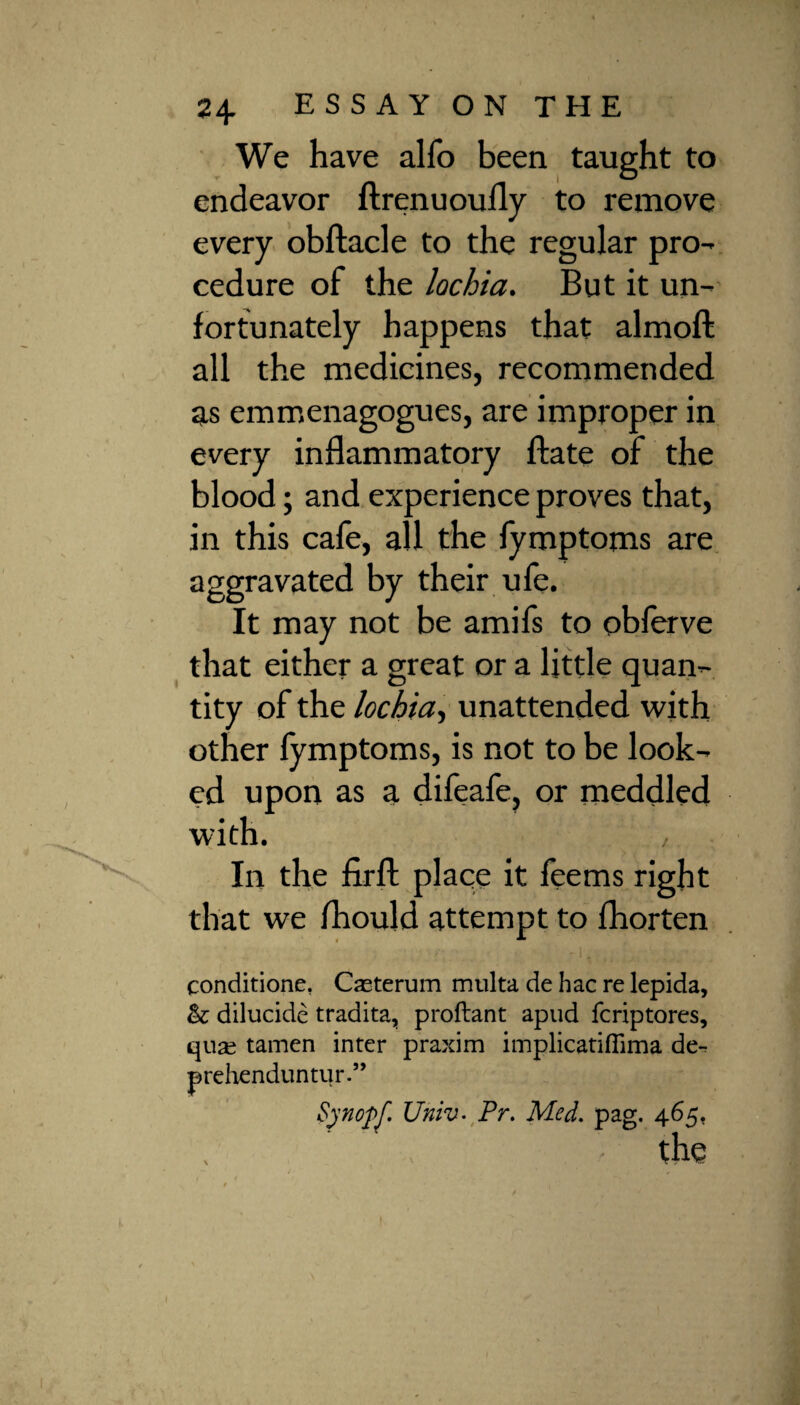 We have alfo been taught to endeavor ftrenuoufly to remove every obftacle to the regular pro¬ cedure of the lochia. But it un¬ fortunately happens that almoft all the medicines, recommended as emmenagogues, are improper in every inflammatory ftate of the blood; and experience proves that, in this cafe, all the fymptoms are aggravated by their ufe. It may not be amifs to oblerve that either a great or a little quan¬ tity of the lochia, unattended with other lymptoms, is not to be look¬ ed upon as a difeafe, or meddled with. , In the firfl: place it feems right that we fhould attempt to fhorten conditione. Casterum multa de hac re lepida, &: dilucide tradita, proftant apud fcriptores, qua^ tamen inter praxim implicatiffima de- prehenduntur.” Synopf. Univ. Pr. Med. pag. 465. the /