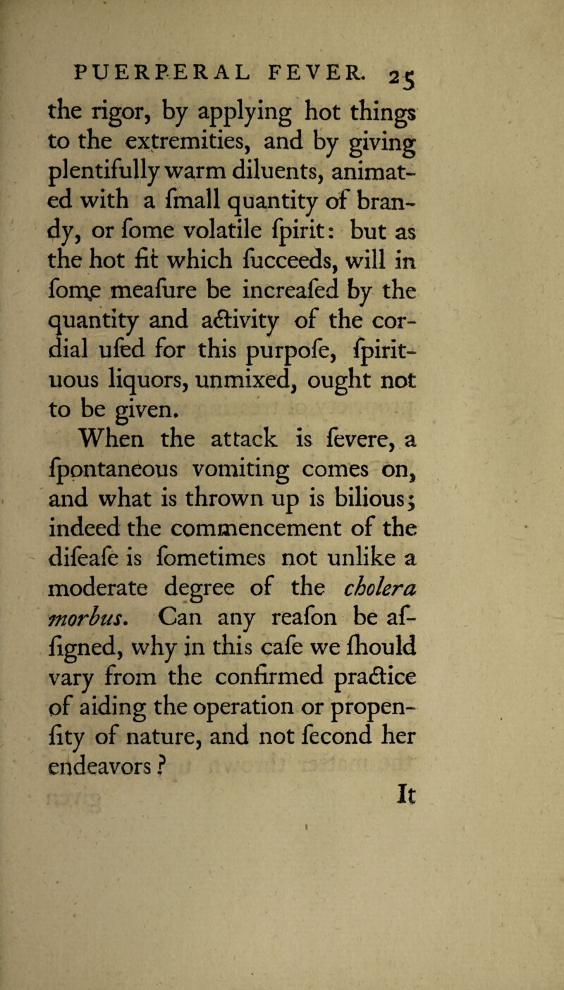 the rigor, by applying hot things to the extremities, and by giving plentifully warm diluents, animat¬ ed with a fmall quantity of bran¬ dy, or fome volatile fpirit: but as the hot fit which fucceeds, will in fom,e meafure be increafed by the quantity and activity of the cor¬ dial uSed for this purpofe, Spirit¬ uous liquors, unmixed, ought not to be given. When the attack is fevere, a fpontaneous vomiting comes on, and what is thrown up is bilious; indeed the commencement of the difeafe is fometimes not unlike a moderate degree of the cholera morhus. Can any reafon be af- figned, why in this cafe we Should vary from the confirmed practice of aiding the operation or propen¬ sity of nature, and not fecond her endeavors ? 1 It