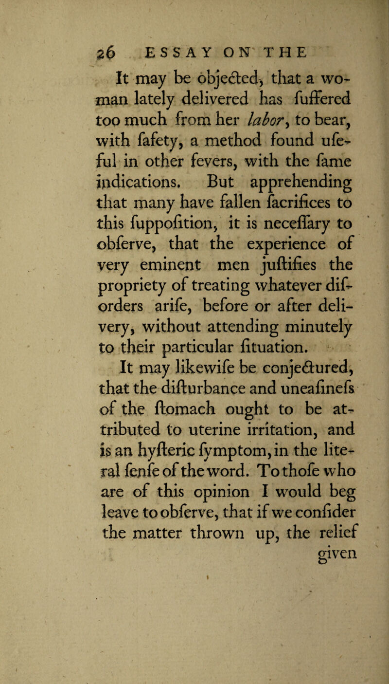 / 26 ESSAY ON THE r-0 ) f * It may be objected, that a wo¬ man lately delivered has fuffered too much from her labor, to bear, with fafety, a method found ufe- ful in other fevers, with the fame indications. But apprehending that many have fallen facrifices to this fuppolition, it is neceflary to obferve, that the experience of very eminent men juftifies the propriety of treating whatever dis¬ orders arife, before or after deli¬ very, without attending minutely to their particular fituation. It may likewife be conjectured, that the difturbance and unealinefs of the ftomach ought to be at¬ tributed to uterine irritation, and is an hyfteric fymptom,in the lite¬ ral fenie of the word. To thofe who are of this opinion I would beg leave to obferve, that if we coniider the matter thrown up, the relief given O