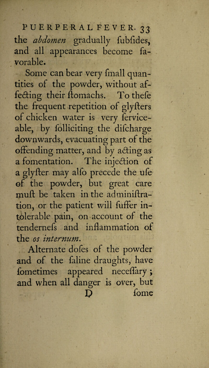 the abdomen gradually fubfldes, and all appearances become fa- . vorable. 4 Some can bear very fmall quan¬ tities of the powder, without af¬ fecting their ftomachs. To thefe the frequent repetition of glyfters of chicken water is very fervice- able, by folliciting the difcharge downwards, evacuating part of the offending matter, and by acting as a fomentation. The injection of a glyfter may alfo precede the ufe of the powder, but great care muff be taken in the adminiftra- tion, or the patient will fuffer in¬ tolerable pain, on account of the tendernefs and inflammation of the os internum. Alternate dofes of the powder and of the faline draughts, have fometimes appeared neceflary; and when all danger is over, but fome