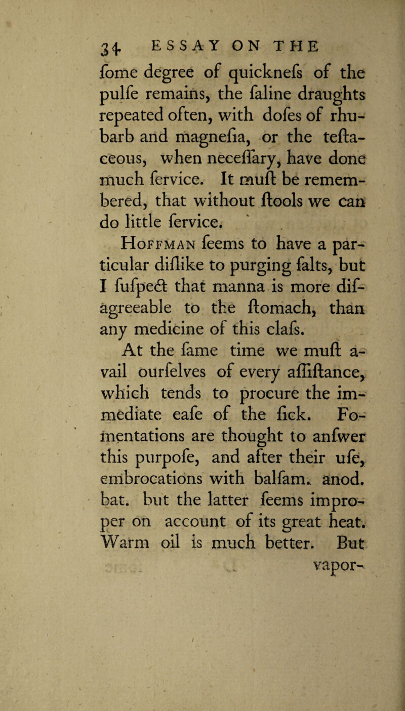fome degree of quicknefs of the pulfe remains, the faline draughts repeated often, with dofes of rhu¬ barb and magnefia, or the tefta- eeous, when necefiary, have done much fervice. It muft be remem¬ bered, that without ftools we can do little fervice. Hoffman feems to have a par¬ ticular diflike to purging falts, but I fufpedl that manna is more dis¬ agreeable to the ftomach, than any medicine of this clafs. At the fame time we muft a- vail ourfelves of every aftiftance, which tends to procure the im¬ mediate eafe of the lick. Fo¬ mentations are thought to anfwer this purpofe, and after their ufe, embrocations with balfam. anod. bat. but the latter feems impro¬ per on account of its great heat. Warm oil is much better. But • \ ' ' vapor-.