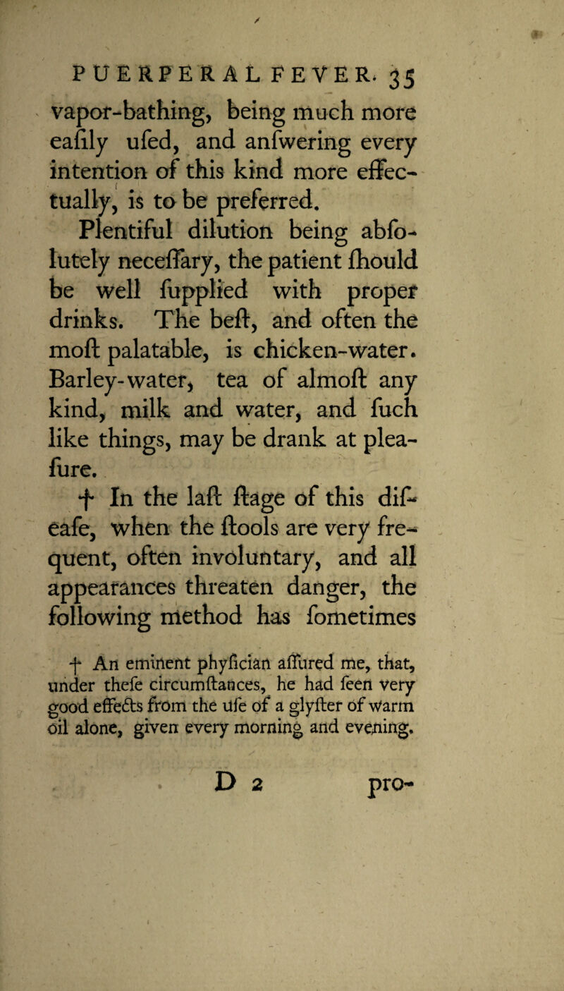 vapor-bathing, being much more eaiily ufed, and anfwering every intention of this kind more effec¬ tually, is to be preferred. Plentiful dilution being abfo- lutely neceffary, the patient fhould be well fupplied with proper drinks. The beft, and often the mod palatable, is chicken-water. Barley-water, tea of almoft any kind, milk and water, and fuch like things, may be drank at plea- fure. -f In the lall ftage of this dif- eafe, when the ftools are very fre¬ quent, often involuntary, and all appearances threaten danger, the following method has fometimes f An eminent phyfician alfured me, that, under thefe circumftances, he had feen very good effects from the life of a glylter of warm oil alone, given every morning and evening, D 2 pro-