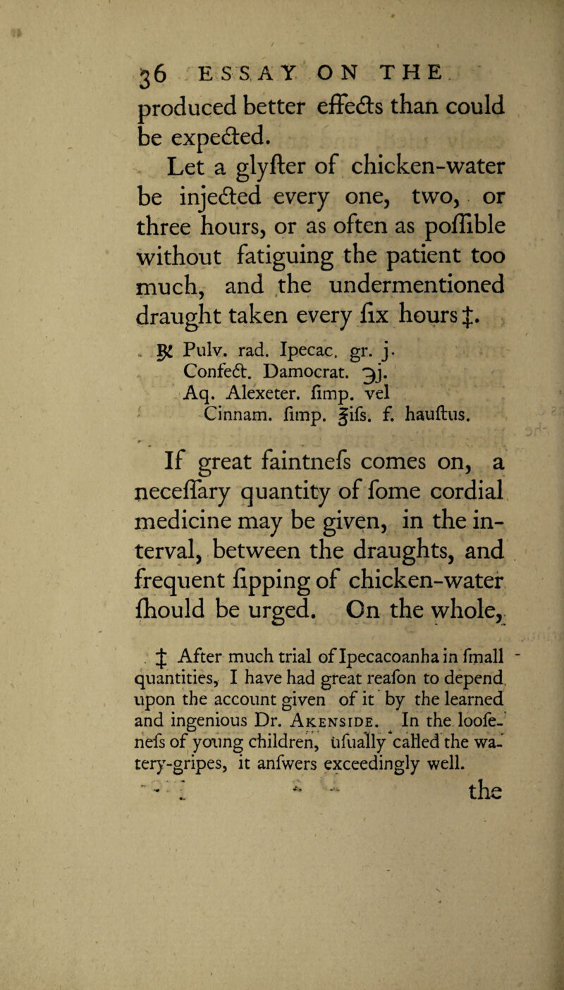 produced better effects than could be expected. Let a glyfter of chicken-water be injedted every one, two, or three hours, or as often as poffible without fatiguing the patient too much, and the undermentioned draught taken every lix hours J. . Pulv. rad. Ipecac, gr. j. Confeft. Damocrat. 3j. Aq. Alexeter. fimp. vel Cinnam. fimp. gifs. f. hauftus. r i If great faintnefs comes on, a neceffary quantity of fome cordial medicine may be given, in the in¬ terval, between the draughts, and frequent lipping of chicken-water Ihould be urged. On the whole. J After much trial of Ipecacoanha in fmall quantities, I have had great reafon to depend upon the account given of it by the learned and ingenious Dr. Akenside. In the loofe- nefs of young children, ufually called the wa- tery-gripes, it anfwers exceedingly well.