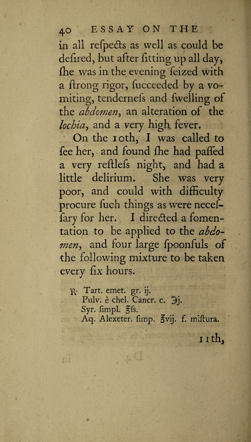 in all refpe£ts as well as could be deft red, but after fitting up all day, fhe was in the evening feized with a ftrong rigor, fucceeded by a vo¬ miting, tendernefs and fwelling of the abdomen, an alteration of the lochia, and a very high, fever. On the ioth, I was called to fee her, and found fhe had paffed a very reftlefs night, and had a little delirium. She was very poor, and could with difficulty procure fuch things as were necef- fary for her. I diredted a fomen¬ tation to be applied to the abdo¬ men , and four large fpoonfuls of the following mixture to be taken every fix hours. ft Tart. emet. gr. ij. Pulv. e chel. Cancr. c. 3j. Syr. fimpl. §fs. Aq. Alexeter. fimp. §vij. f. miftura. . v ' ■J * ' . .f 11 th, i \ f