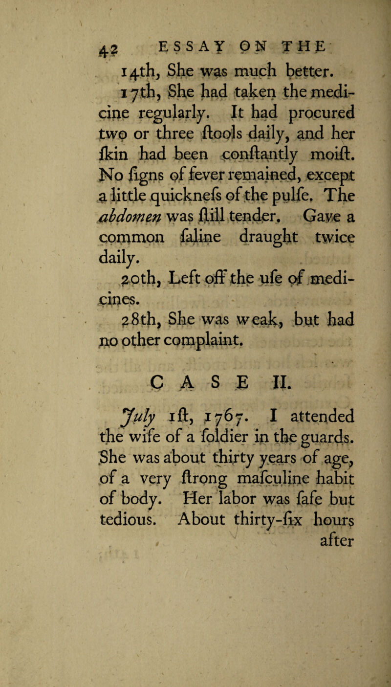 14th, She was much better. 17th, She had taken the medi¬ cine regularly. It had procured two or three ftools daily, and her fkin had been conftantly moift. No ftgns of fever remained, except a little quicknefs of the pulfe. The abdomen was dill tender. Gave a common faline draught twice 20th, Left off the ufe of medi¬ cines. ” * ; - - . 28th, She was weak, but had no other complaint. v % CASE II. July 1 ft, £767. I attended the wife of a foldier in the guards. .She was about thirty years of age, of a very ftrong mafculine habit of body. Her labor was fafe but tedious. About thirty-ftx hours , after