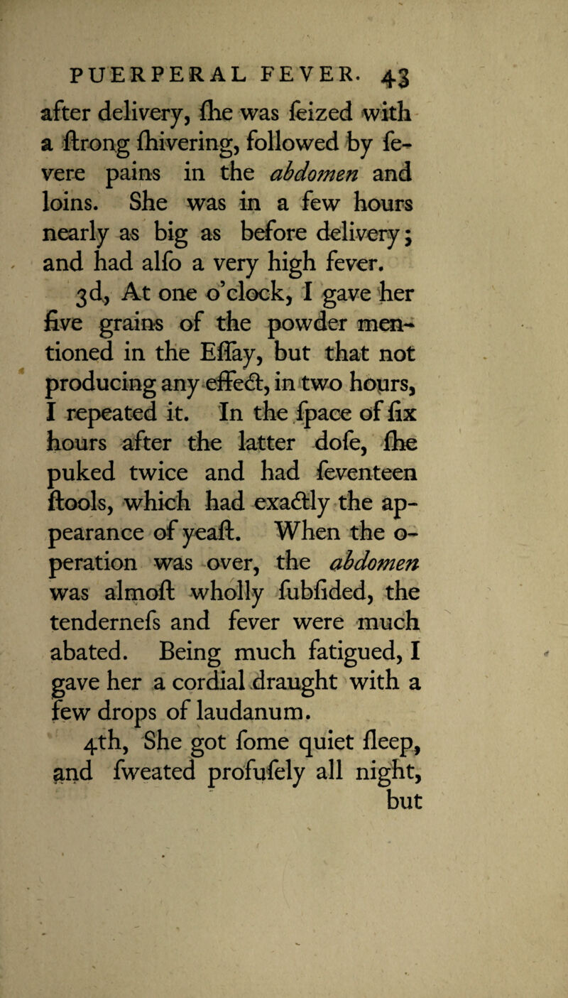 after delivery, fhe was leized with a ftrong ihivering, followed by fe- vere pains in the abdomen and loins. She was in a few hours nearly as big as before delivery; and had alfo a very high fever. 3d, At one o’clock, I gave her five grains of the powder men¬ tioned in the Eflay, but that not producing any effect, in two hours, I repeated it. In the fpace of fix hours after the latter dofe, fhe puked twice and had feventeen ftools, which had exactly the ap¬ pearance of yeaft. When the o- peration was over, the abdomen was almoft wholly fubfided, the tendernefs and fever were much abated. Being much fatigued, I gave her a cordial draught with a few drops of laudanum. 4th, She got fome quiet deep, and fweated profufely all night, but