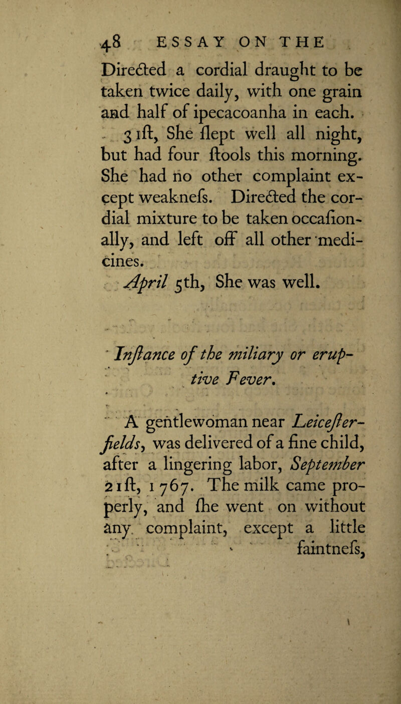 Directed a cordial draught to be taken twice daily, with one grain and half of ipecacoanha in each. 3 ift, She flept well all night, but had four ftools this morning. She had ho other complaint ex¬ cept weaknefs. Directed the cor¬ dial mixture to be taken occafion- ally, and left off all other medi¬ cines. April 5 th, She was well. ‘ Jnjlance of the miliary or erup¬ tive Fever. . v . • v . • *. I- • ' A gentlewoman near Feicefter- fieldst was delivered of a fine child, after a lingering labor, September 21 ft, 1767. The milk came pro¬ perly, and fhe went on without any. complaint, except a little ; - 1 faintnefs, \