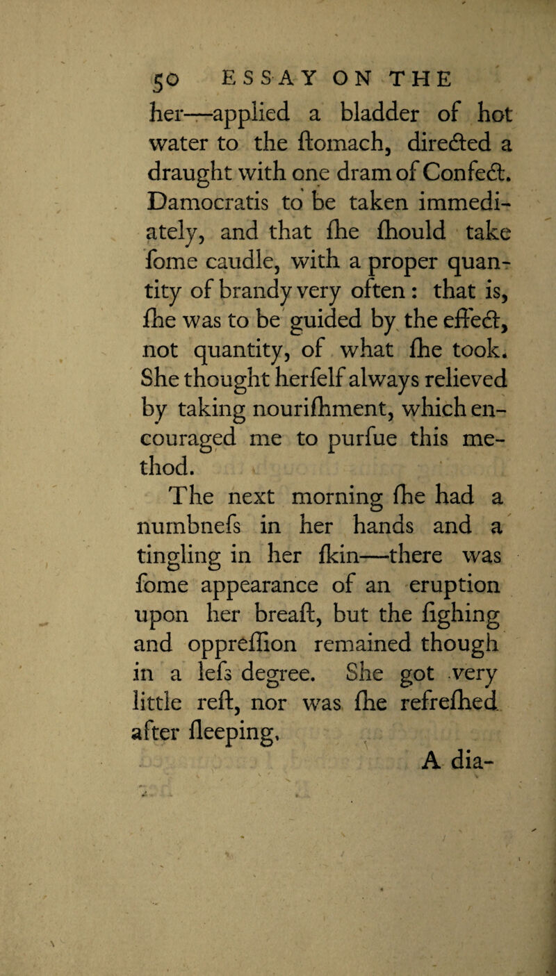 her—applied a bladder of hot water to the ftomach, directed a draught with one dram of Confect. Damocratis to be taken immedi¬ ately, and that fhe fhould take fome caudle, with a proper quan¬ tity of brandy very often : that is, fhe was to be guided by the effect, not quantity, of what fhe took. She thought herfelf always relieved by taking nourifhment, which en¬ couraged me to purfue this me¬ thod. The next morning fhe had a numbnefs in her hands and a tingling in her fkin—there was fome appearance of an eruption upon her breaft, but the lighing and oppreffion remained though in a lefs degree. She got very little reft, nor was fhe refrefhed. after Heeping, A dia-