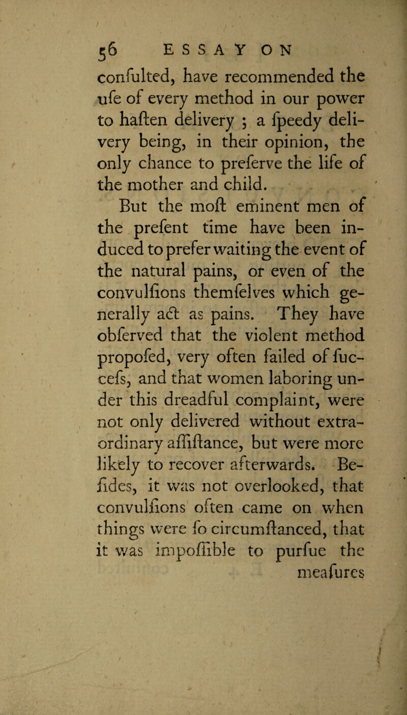 56 ESSAYON confulted, have recommended the life of every method in our power to haften delivery ; a fpeedy deli¬ very being, in their opinion, the only chance to preferve the life of the mother and child. But the moft eminent men of the prefen t time have been in¬ duced to prefer waiting the event of the natural pains, or even of the convullions themfelves which ge¬ nerally aft as pains. They have obferved that the violent method propofed, very often failed of fuc- cefs, and that women laboring un¬ der this dreadful complaint, were not only delivered without extra¬ ordinary afiiftance, but were more likely to recover afterwards. Be- hdes, it was not overlooked, that convullions often came on when things were fo circumftanced, that it was impoffible to purfue the meafures
