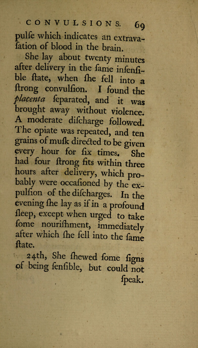 pulfe which indicates an extrava¬ sation of blood in the brain. She lay about twenty minutes after delivery in the fame infenfi- ble ftate, when fhe fell into a ftrong convullion. I found the placenta feparated, and it was brought away without violence. A moderate difcharge followed. The opiate was repeated, and ten grains of mufk direded to be given every hour for fix times. She had four ftrong fits within three hours after delivery, which pro¬ bably were occafioned by the ex- pulfion of the difcharges. In the evening fhe lay as if in a profound fleep, except when urged to take fome nourilhment, immediately after which fhe fell into the fame ftate. 24-th, She fhewed fome figns pf being fenfible, but could not ' ' , , fpeak.