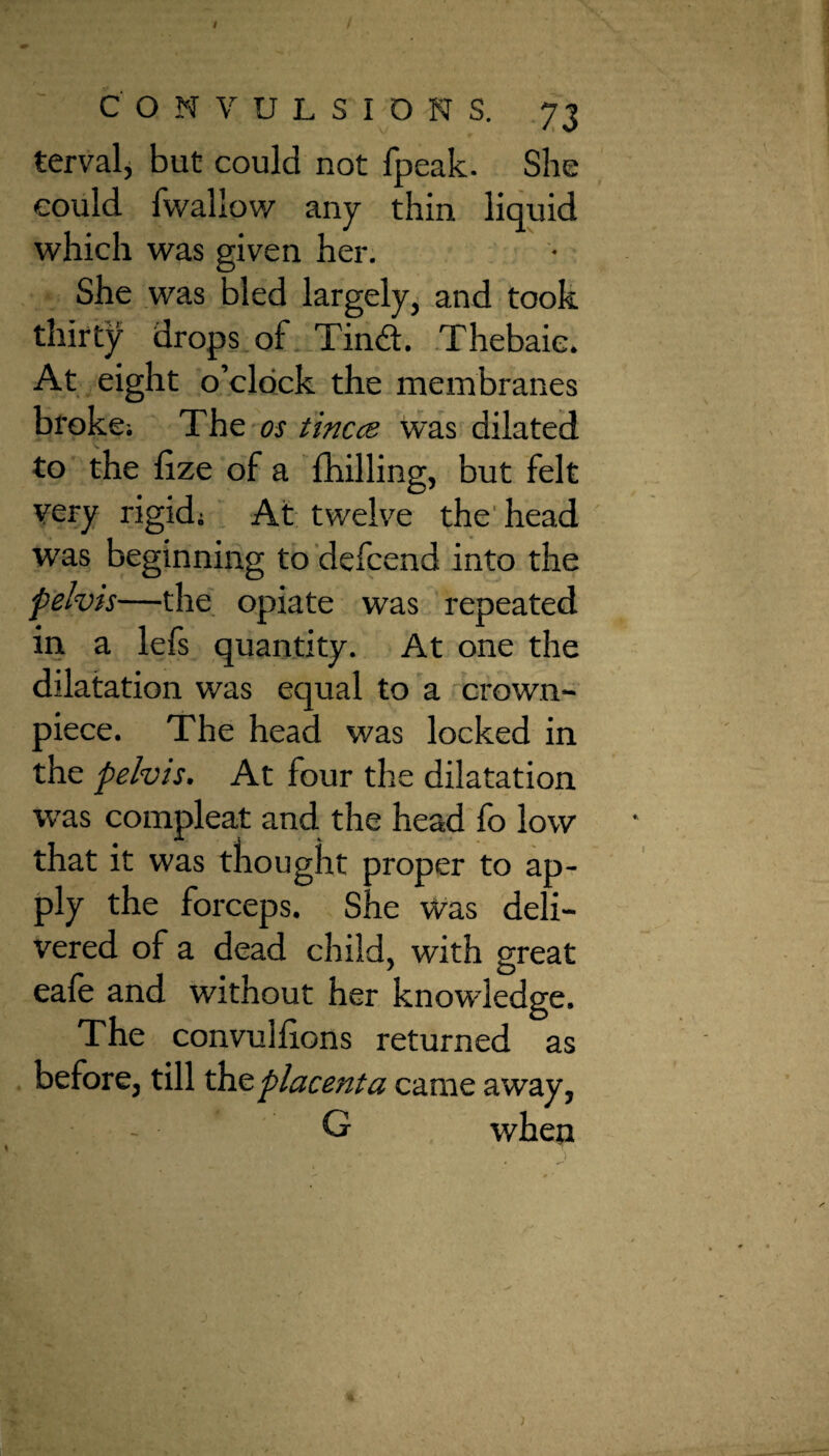 I CONVULSIONS. 73 tervalj but could not fpeak. She could fwallow any thin liquid which was given her. She was bled largely, and took thirty drops of Tindt. Thebaic. At eight o’clock the membranes broke; The os tincce was dilated to the fize of a fhilling, but felt very rigid; At twelve the head was beginning to defcend into the pelvis—the opiate was repeated in a lefs quantity. At one the dilatation was equal to a crown- piece. The head was locked in the pelvis. At four the dilatation was compleat and the head fo low that it was thought proper to ap¬ ply the forceps. She Was deli¬ vered of a dead child, with great eafe and without her knowledge. The convuhions returned as before, till die placenta came away, G when j