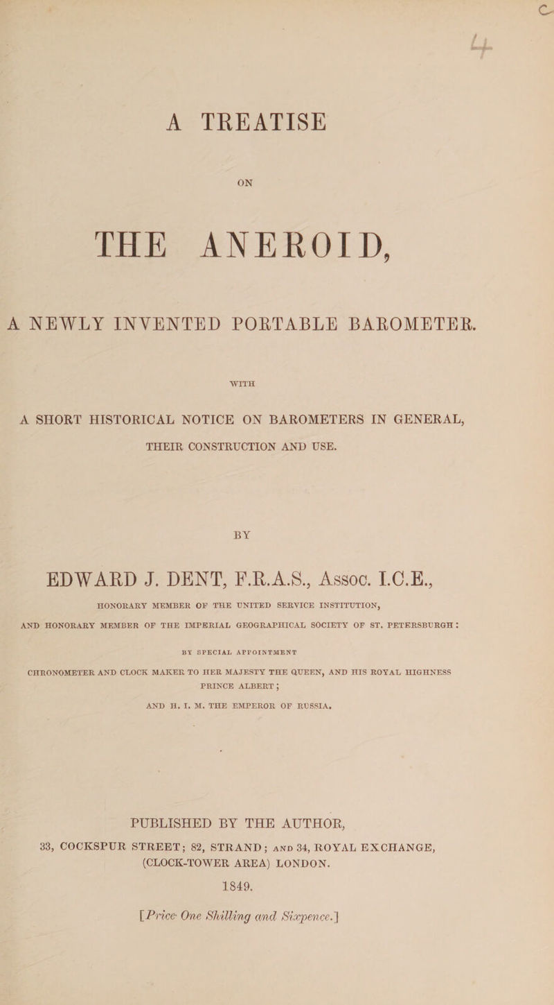 A TREATISE ON THE ANEROID, A NEWLY INVENTED PORTABLE BAROMETER. WITH A SHORT HISTORICAL NOTICE ON BAROMETERS IN GENERAL, THEIR CONSTRUCTION AND USE. BY EDWARD J. DENT, F.R.A.S., Assoc. I.C.E., HONORARY MEMBER OP THE UNITED SERVICE INSTITUTION, AND HONORARY MEMBER OF THE IMPERIAL GEOGRAPHICAL SOCIETY OF ST. PETERSBURGH : BY SPECIAL APPOINTMENT CHRONOMETER AND CLOCK MAKER TO HER MAJESTY THE QUEEN, AND HIS ROYAL HIGHNESS PRINCE ALBERT J AND H. I. M. THE EMPEROR OF RUSSIA. PUBLISHED BY THE AUTHOR, 33, COCKSPUR STREET; 82, STRAND; and 34, ROYAL EXCHANGE, (CLOCK-TOWER AREA) LONDON. 1849. [Price- One Shilling and Sixpence.]