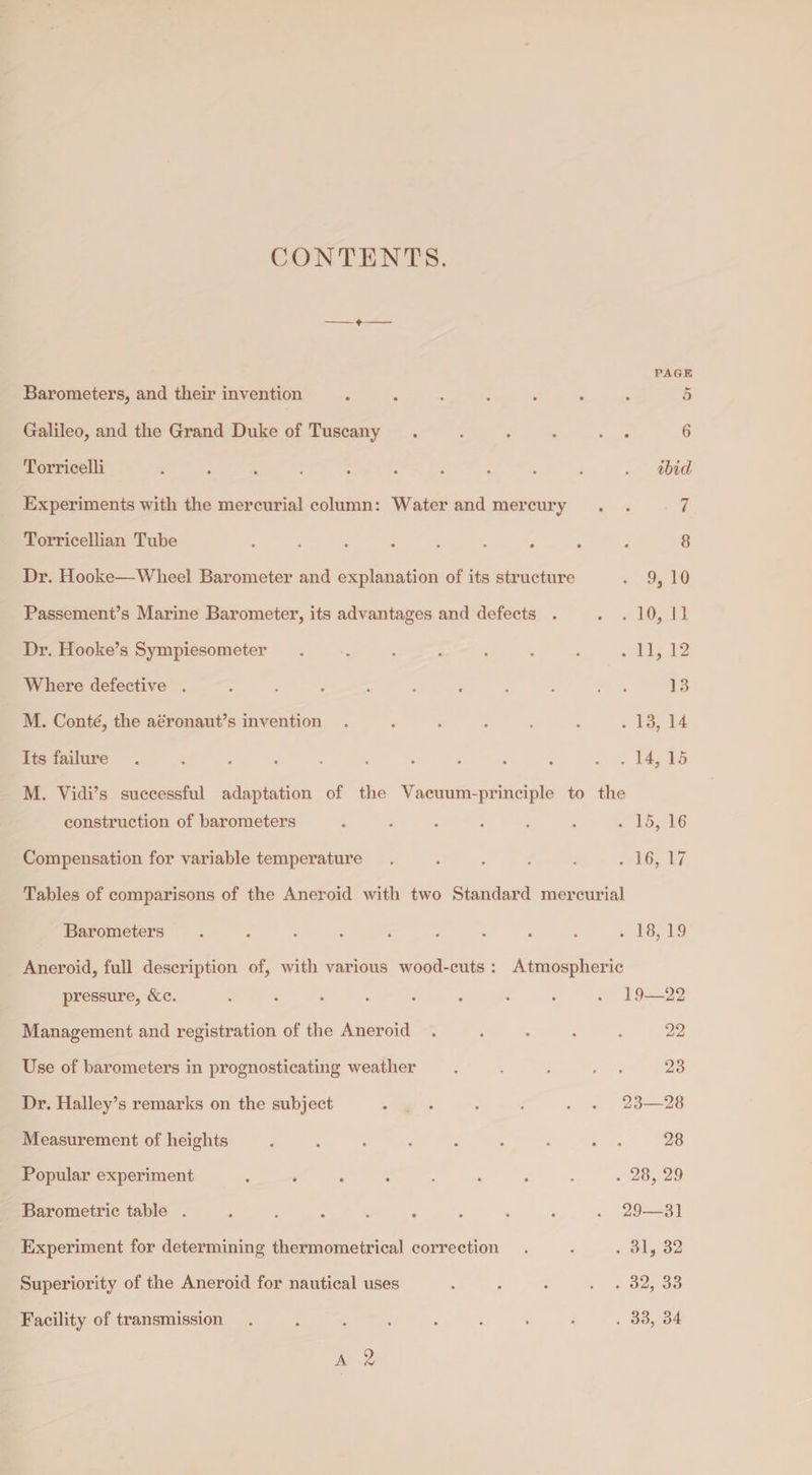 CONTENTS. PAGE Barometers, and their invention ...... . 5 Galileo, and the Grand Duke of Tuscany. 6 Torricelli .. ibid Experiments with the mercurial column: Water and mercury 7 Torricellian Tube .. 8 Dr. Hooke—Wheel Barometer and explanation of its structure . 9, 10 Passement’s Marine Barometer, its advantages and defects . . 10, 11 Dr. Hooke’s Sympiesometer ....... . 11, 12 Where defective .......... 13 M. Conte, the aeronaut’s invention ...... . 13, 14 Its failure ........... . 14, 15 M. Vicli’s successful adaptation of the Vacuum-principle to the construction of barometers ...... . 15, 16 Compensation for variable temperature. . 16, 17 Tables of comparisons of the Aneroid with two Standard mercurial Barometers . . . . . . . . . . 18, 1.9 Aneroid, full description of, with various wood-cuts : Atmospheric pressure, &c. ......... 19—22 Management and registration of the Aneroid .... 22 Use of barometers in prognosticating weather .... 23 Dr. Halley’s remarks on the subject . . . . . . 23—28 Measurement of heights ........ 28 Popular experiment ... . . 28, 29 Barometric table .......... 29—31 Experiment for determining thermometrical correction . 31, 32 Superiority of the Aneroid for nautical uses .... . 32, 33 Facility of transmission ........ . 33, 34