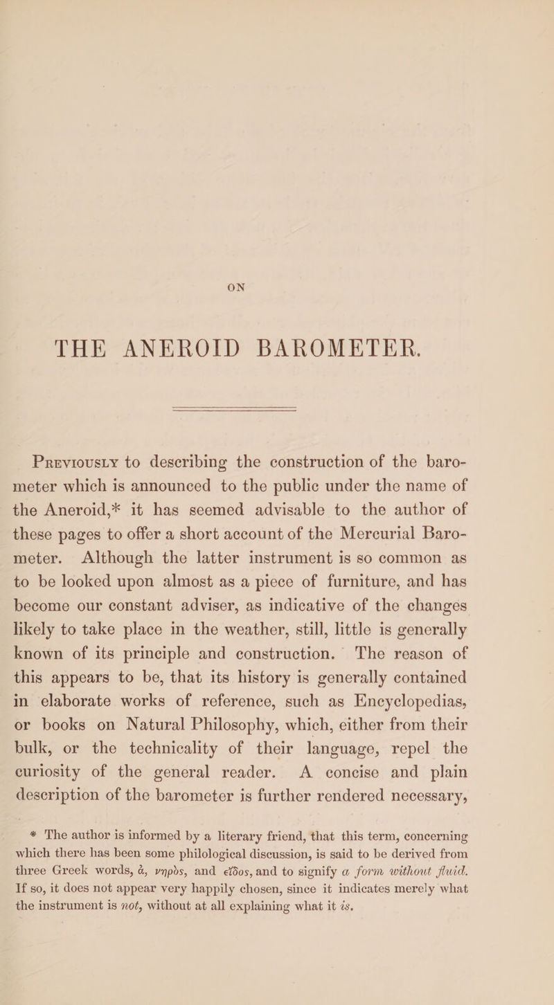ON THE ANEROID BAROMETER. Previously to describing the construction of the baro¬ meter which is announced to the public under the name of the Aneroid,* it has seemed advisable to the author of these pages to offer a short account of the Mercurial Baro¬ meter. Although the latter instrument is so common as to be looked upon almost as a piece of furniture, and has become our constant adviser, as indicative of the changes likely to take place in the weather, still, little is generally known of its principle and construction. The reason of this appears to be, that its history is generally contained in elaborate works of reference, such as Encyclopedias, or books on Natural Philosophy, which, either from their bulk, or the technicality of their language, repel the curiosity of the general reader. A concise and plain description of the barometer is further rendered necessary, * The author is informed by a literary friend, that this term, concerning which there has been some philological discussion, is said to be derived from three Greek words, a, vypbs, and eidos, and to signify a form without fluid. If so, it does not appear very happily chosen, since it indicates merely what the instrument is not, without at all explaining what it is.