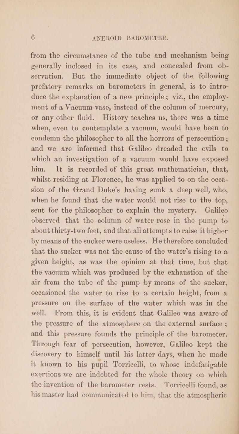 from the circumstance of the tube and mechanism being generally inclosed in its case, and concealed from ob¬ servation. But the immediate object of the following prefatory remarks on barometers in general, is to intro¬ duce the explanation of a new principle; viz., the employ¬ ment of a Vacuum-vase, instead of the column of mercury, or any other fluid. History teaches us, there was a time when, even to contemplate a vacuum, would have been to condemn the philosopher to all the horrors of persecution; and we are informed that Galileo dreaded the evils to which an investigation of a vacuum would have exposed him. It is recorded of this great mathematician, that, whilst residing at Florence, he was applied to on the occa¬ sion of the Grand Duke’s having sunk a deep well, who, when he found that the water would not rise to the top, sent for the philosopher to explain the mystery,, Galileo observed that the column of water rose in the pump to about thirty-two feet, and that all attempts to raise it higher by means of the sucker were useless. He therefore concluded that the sucker was not the cause of the water’s rising to a given height, as was the opinion at that time, but that the vacuum which was produced by the exhaustion of the air from the tube of the pump by means of the sucker, occasioned the water to rise to a certain height, from a pressure on the surface of the water which was in the well. From this, it is evident that Galileo was aware of the pressure of the atmosphere on the external surface ; and this pressure founds the principle of the barometer. Through fear of persecution, however, Galileo kept the discovery to himself until his latter days, when he made it known to his pupil Torricelli, to whose indefatigable exertions we are indebted for the whole theory on which the invention of the barometer rests. Torricelli found, as his master had communicated to him, that the atmospheric