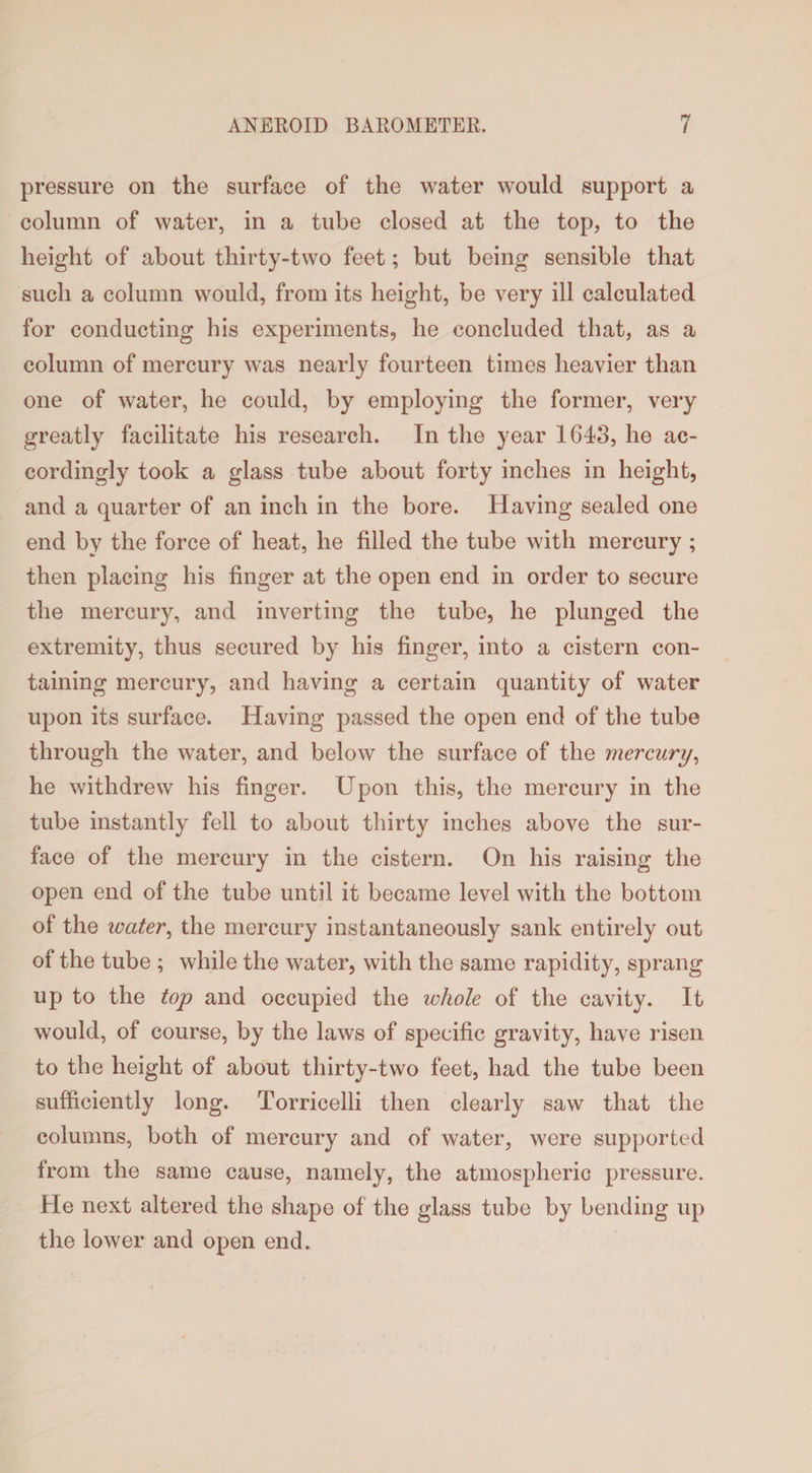 pressure on the surface of the water would support a column of water, in a tube closed at the top, to the height of about thirty-two feet; but being sensible that such a column would, from its height, be very ill calculated for conducting his experiments, he concluded that, as a column of mercury was nearly fourteen times heavier than one of water, he could, by employing the former, very greatly facilitate his research. In the year 1643, he ac¬ cordingly took a glass tube about forty inches in height, and a quarter of an inch in the bore. Having sealed one end by the force of heat, he filled the tube with mercury ; then placing his finger at the open end in order to secure the mercury, and inverting the tube, he plunged the extremity, thus secured by his finger, into a cistern con¬ taining mercury, and having a certain quantity of water upon its surface. Having passed the open end of the tube through the water, and below the surface of the mercury, he withdrew his finger. Upon this, the mercury in the tube instantly fell to about thirty inches above the sur¬ face of the mercury in the cistern. On his raising the open end of the tube until it became level with the bottom of the water, the mercury instantaneously sank entirely out of the tube ; while the water, with the same rapidity, sprang up to the top and occupied the whole of the cavity. It would, of course, by the laws of specific gravity, have risen to the height of about thirty-two feet, had the tube been sufficiently long. Torricelli then clearly saw that the columns, both of mercury and of water, were supported from the same cause, namely, the atmospheric pressure. He next altered the shape of the glass tube by bending up the lower and open end.