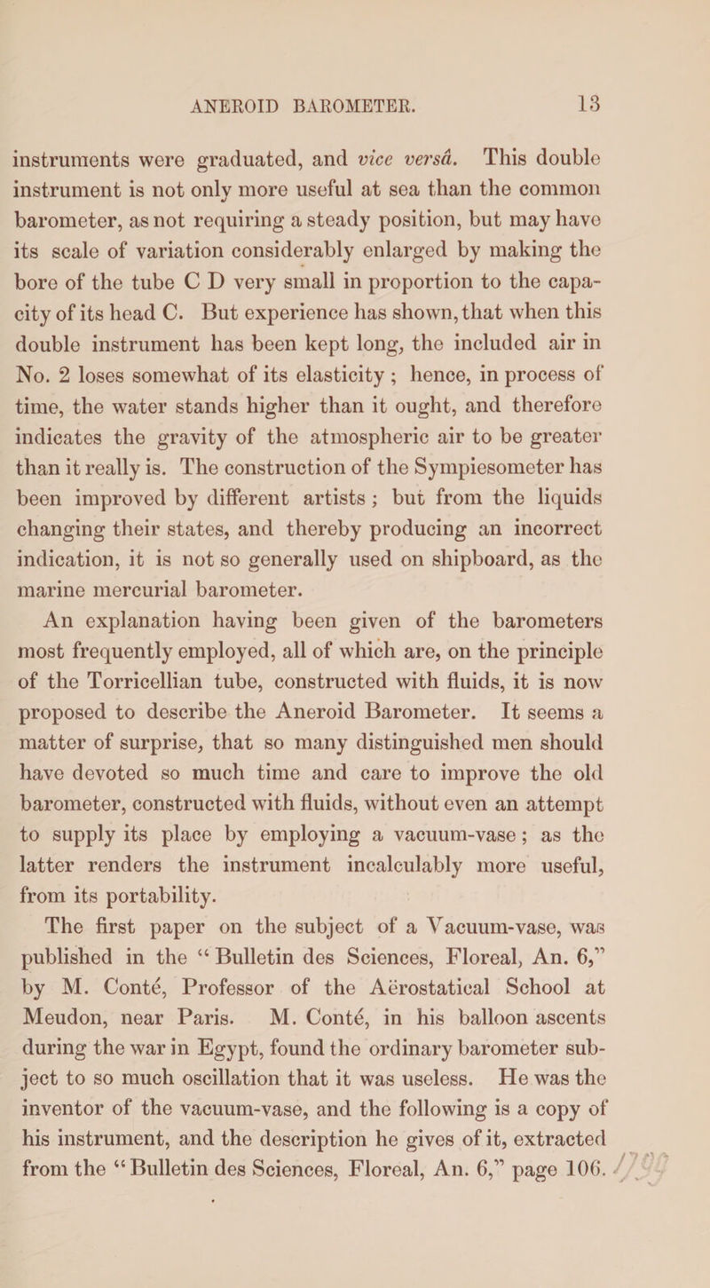 instruments were graduated, and vice versa. This double instrument is not only more useful at sea than the common barometer, as not requiring a steady position, but may have its scale of variation considerably enlarged by making the bore of the tube C D very small in proportion to the capa¬ city of its head C. But experience has shown, that when this double instrument has been kept long, the included air in No. 2 loses somewhat of its elasticity ; hence, in process of time, the water stands higher than it ought, and therefore indicates the gravity of the atmospheric air to be greater than it really is. The construction of the Sympiesometer has been improved by different artists ; but from the liquids changing their states, and thereby producing an incorrect indication, it is not so generally used on shipboard, as the marine mercurial barometer. An explanation having been given of the barometers most frequently employed, all of which are, on the principle of the Torricellian tube, constructed with fluids, it is now proposed to describe the Aneroid Barometer. It seems a matter of surprise, that so many distinguished men should have devoted so much time and care to improve the old barometer, constructed with fluids, without even an attempt to supply its place by employing a vacuum-vase; as the latter renders the instrument incalculably more useful, from its portability. The first paper on the subject of a Vacuum-vase, was published in the “ Bulletin des Sciences, Floreal, An. 6, by M. Conte, Professor of the Aerostatical School at Meudon, near Paris. M. Conte, in his balloon ascents during the war in Egypt, found the ordinary barometer sub¬ ject to so much oscillation that it was useless. He was the inventor of the vacuum-vase, and the following is a copy of his instrument, and the description he gives of it, extracted /T7 .o* J}fy