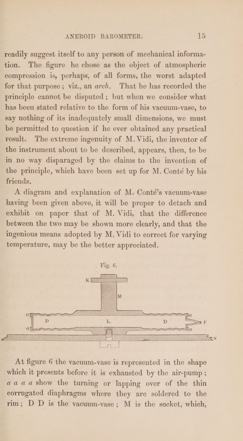 readily suggest itself to any person of mechanical informa¬ tion. The figure he chose as the object of atmospheric compression is, perhaps, of all forms, the worst adapted for that purpose ; viz., an arch. That he has recorded the principle cannot be disputed ; but when we consider what has been stated relative to the form of his vacuum-vase, to say nothing of its inadequately small dimensions, we must be permitted to question if he ever obtained any practical result. The extreme ingenuity of M. Vidi, the inventor of the instrument about to be described, appears, then, to be in no way disparaged by the claims to the invention of the principle, which have been set up for M. Conte by his friends. A diagram and explanation of M. Confers vacuum-vase having been given above, it will be proper to detach and exhibit on paper that of M. Vidi, that the difference between the two may be shown more clearly, and that the ingenious means adopted by M. Vidi to correct for varying temperature, may be the better appreciated. Fig. 6. At figure 6 the vacuum-vase is represented in the shape which it presents before it is exhausted by the air-pump ; a a a a show the turning or lapping over of the thin corrugated diaphragms where they are soldered to the rim; D D is the vacuum-vase ; M is the socket, which,