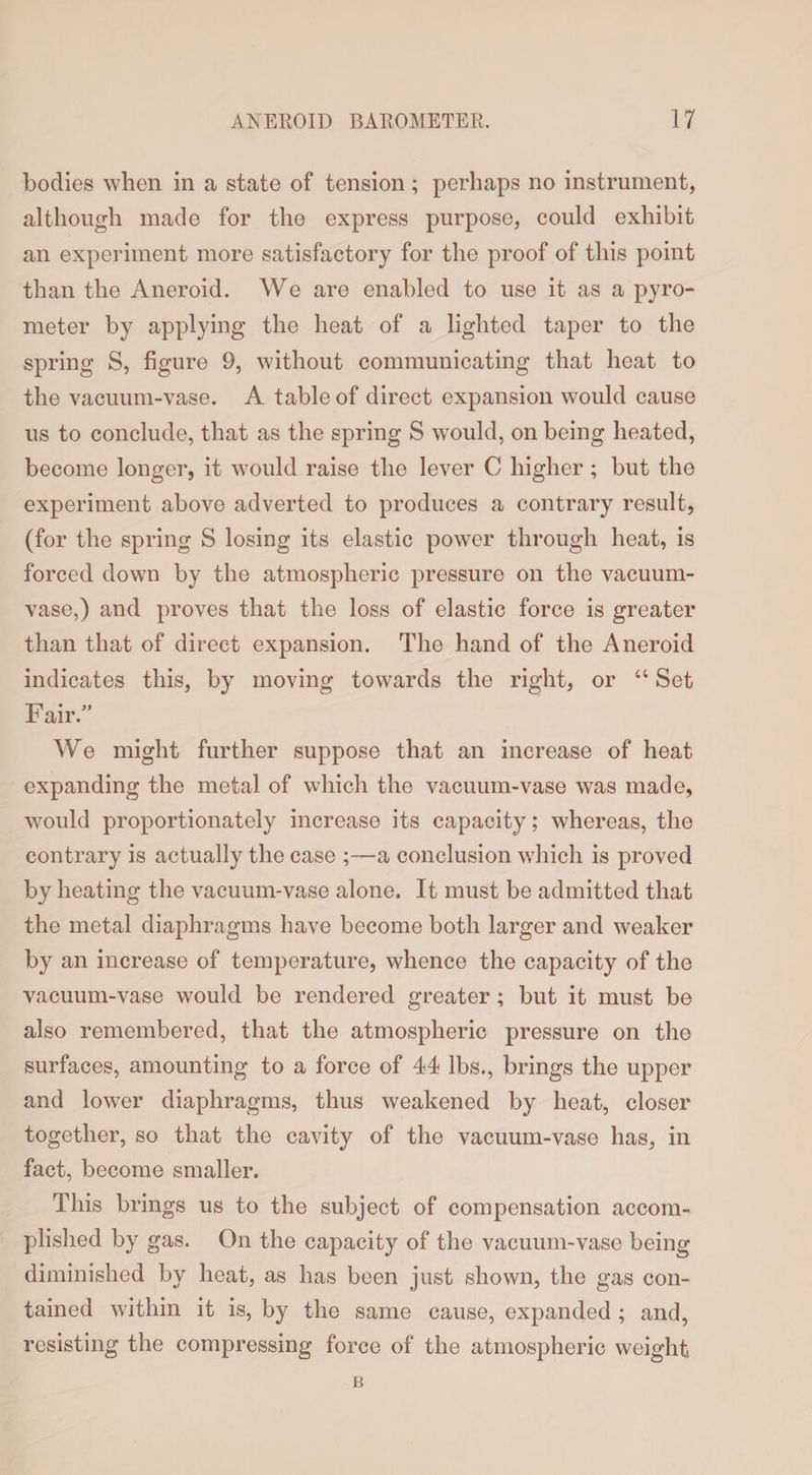 bodies when in a state of tension; perhaps no instrument, although made for the express purpose, could exhibit an experiment more satisfactory for the proof of this point than the Aneroid. We are enabled to use it as a pyro¬ meter by applying the heat of a lighted taper to the spring S, figure 9, without communicating that heat to the vacuum-vase. A table of direct expansion would cause us to conclude, that as the spring S would, on being heated, become longer, it would raise the lever C higher ; but the experiment above adverted to produces a contrary result, (for the spring S losing its elastic power through heat, is forced down by the atmospheric pressure on the vacuum- vase,) and proves that the loss of elastic force is greater than that of direct expansion. The hand of the Aneroid indicates this, by moving towards the right, or “ Set Fair.” We might further suppose that an increase of heat expanding the metal of which the vacuum-vase was made, would proportionately increase its capacity; whereas, the contrary is actually the case ;—a conclusion which is proved by heating the vacuum-vase alone. It must be admitted that the metal diaphragms have become both larger and weaker by an increase of temperature, whence the capacity of the vacuum-vase would be rendered greater; but it must be also remembered, that the atmospheric pressure on the surfaces, amounting to a force of 44 lbs., brings the upper and lower diaphragms, thus weakened by heat, closer together, so that the cavity of the vacuum-vase has, in fact, become smaller. This brings us to the subject of compensation accom¬ plished by gas. On the capacity of the vacuum-vase being diminished by heat, as has been just shown, the gas con¬ tained within it is, by the same cause, expanded ; and, resisting the compressing force of the atmospheric weight B