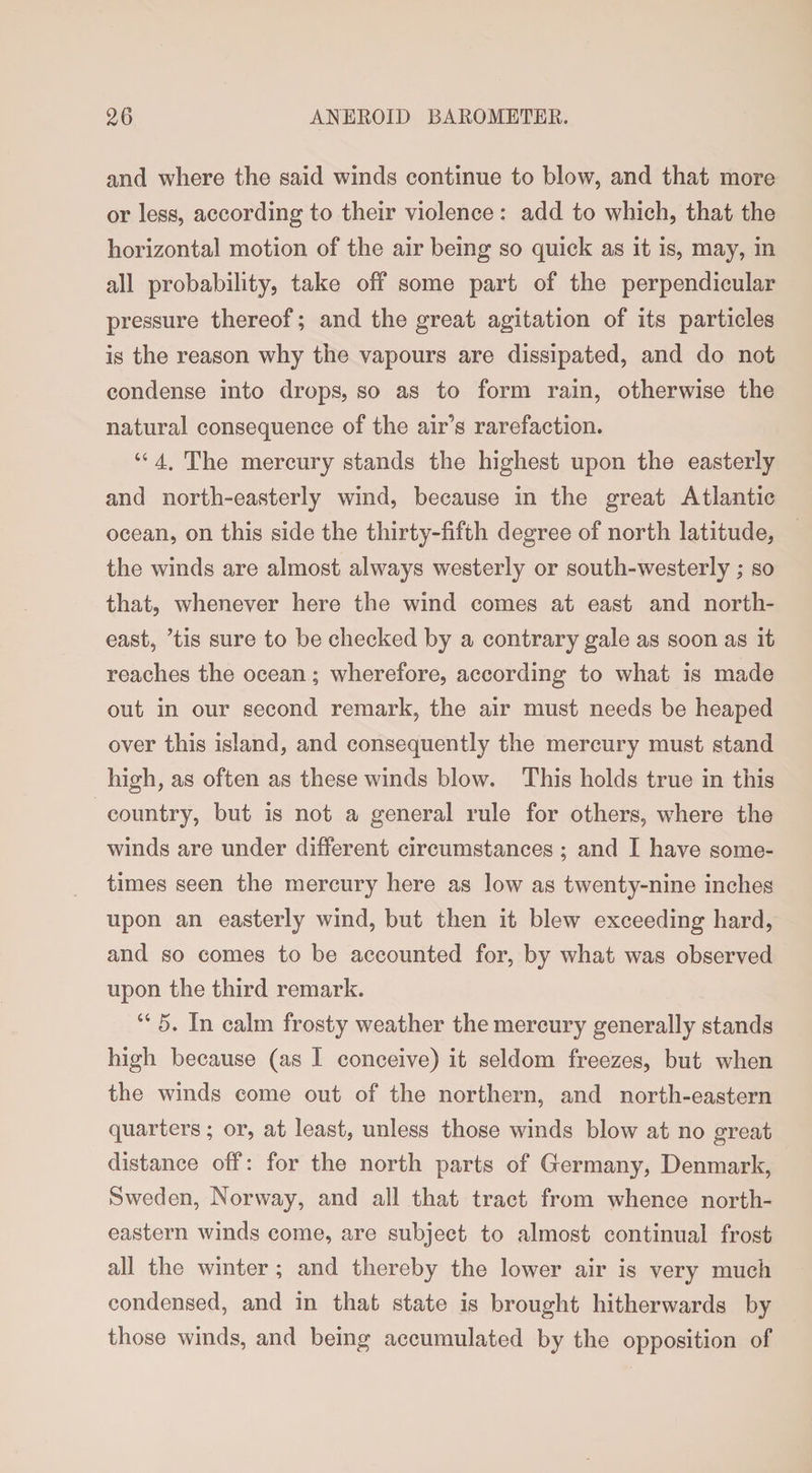 and where the said winds continue to blow, and that more or less, according to their violence : add to which, that the horizontal motion of the air being so quick as it is, may, in all probability, take off some part of the perpendicular pressure thereof; and the great agitation of its particles is the reason why the vapours are dissipated, and do not condense into drops, so as to form rain, otherwise the natural consequence of the air’s rarefaction. “ 4. The mercury stands the highest upon the easterly and north-easterly wind, because in the great Atlantic ocean, on this side the thirty-fifth degree of north latitude, the winds are almost always westerly or south-westerly; so that, whenever here the wind comes at east and north¬ east, ’tis sure to be checked by a contrary gale as soon as it reaches the ocean; wherefore, according to what is made out in our second remark, the air must needs be heaped over this island, and consequently the mercury must stand high, as often as these winds blow. This holds true in this country, but is not a general rule for others, wdiere the winds are under different circumstances ; and I have some¬ times seen the mercury here as low as twenty-nine inches upon an easterly wind, but then it blew exceeding hard, and so comes to be accounted for, by what was observed upon the third remark. “ 5. In calm frosty weather the mercury generally stands high because (as I conceive) it seldom freezes, but when the winds come out of the northern, and north-eastern quarters; or, at least, unless those winds blow at no great distance off: for the north parts of Germany, Denmark, Sweden, Norway, and all that tract from whence north¬ eastern winds come, are subject to almost continual frost all the winter ; and thereby the lower air is very much condensed, and in that state is brought hitherwards by those winds, and being accumulated by the opposition of