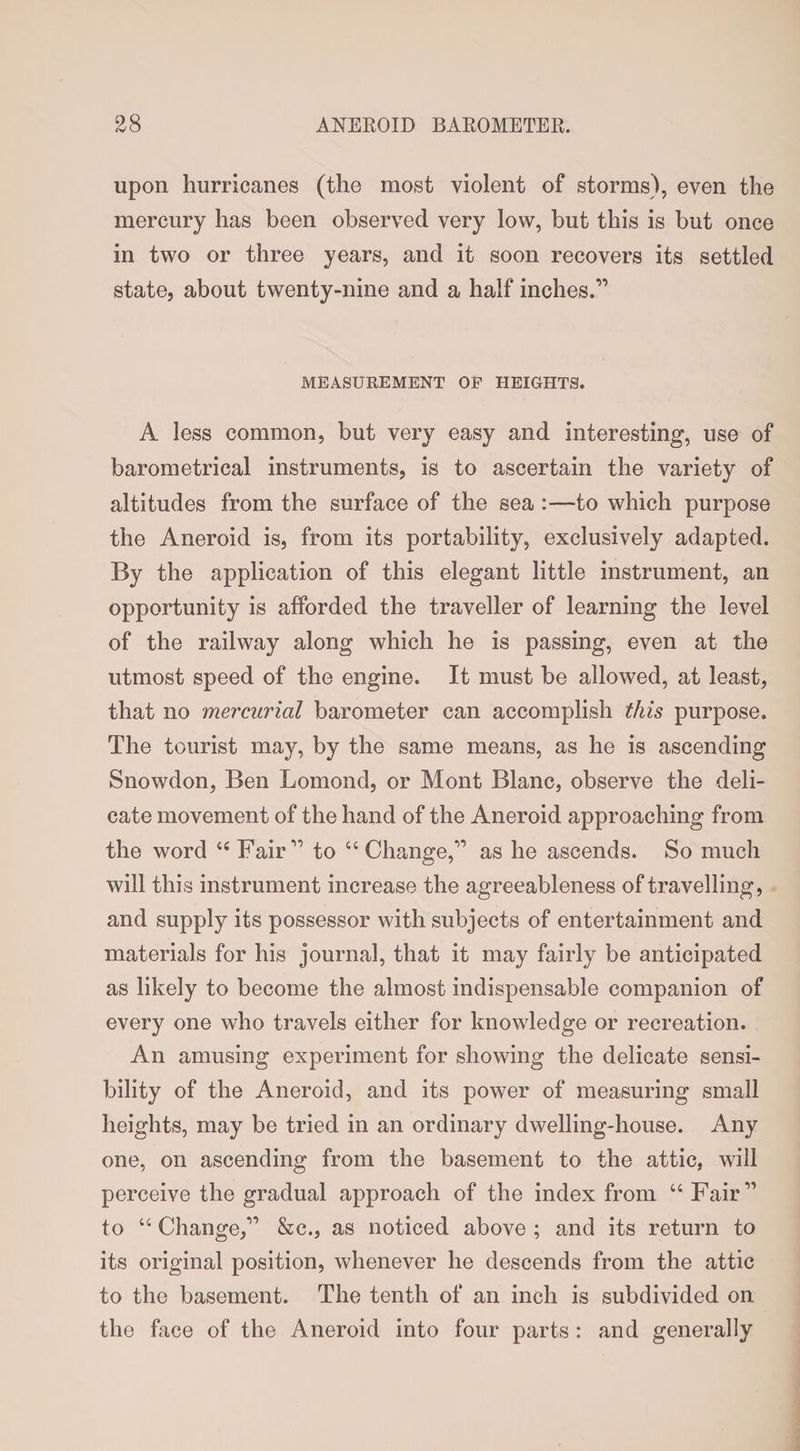 upon hurricanes (the most violent of storms), even the mercury has been observed very low, but this is but once in two or three years, and it soon recovers its settled state, about twenty-nine and a half inches.” MEASUREMENT OP HEIGHTS. A less common, but very easy and interesting, use of barometrical instruments, is to ascertain the variety of altitudes from the surface of the sea :—to which purpose the Aneroid is, from its portability, exclusively adapted. By the application of this elegant little instrument, an opportunity is afforded the traveller of learning the level of the railway along which he is passing, even at the utmost speed of the engine. It must be allowed, at least, that no mercurial barometer can accomplish this purpose. The tourist may, by the same means, as he is ascending Snowdon, Ben Lomond, or Mont Blanc, observe the deli¬ cate movement of the hand of the Aneroid approaching from the word “Fair” to “Change,” as he ascends. So much will this instrument increase the agreeableness of travelling, and supply its possessor with subjects of entertainment and materials for his journal, that it may fairly be anticipated as likely to become the almost indispensable companion of every one who travels either for knowledge or recreation. An amusing experiment for showing the delicate sensi¬ bility of the Aneroid, and its power of measuring small heights, may be tried in an ordinary dwelling-house. Any one, on ascending from the basement to the attic, will perceive the gradual approach of the index from “ Fair” to “ Change,” &amp;c., as noticed above ; and its return to its original position, whenever he descends from the attic to the basement. The tenth of an inch is subdivided on the face of the Aneroid into four parts : and generally