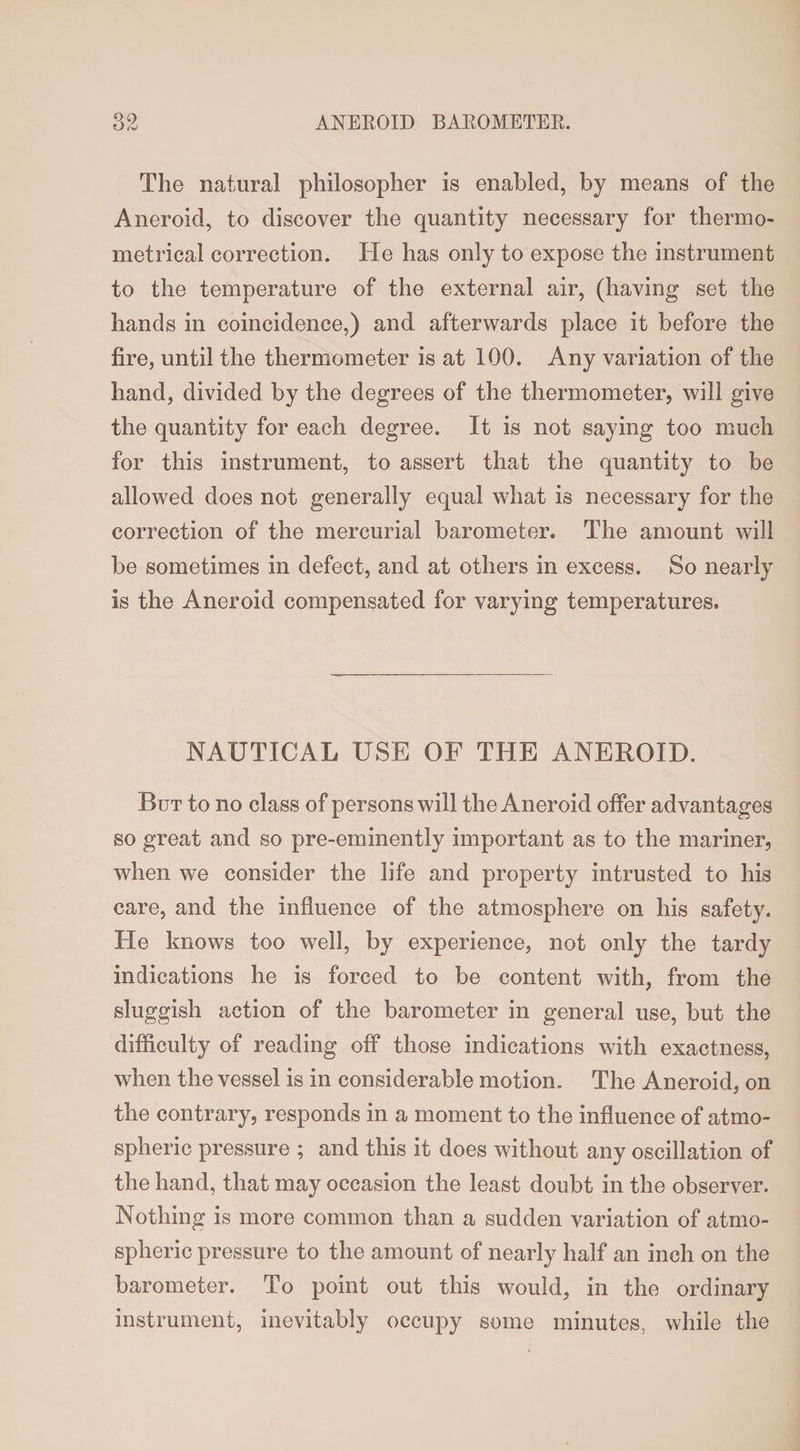 The natural philosopher is enabled, by means of the Aneroid, to discover the quantity necessary for thermo- metrical correction. He has only to expose the instrument to the temperature of the external air, (having set the hands in coincidence,) and afterwards place it before the fire, until the thermometer is at 100. Any variation of the hand, divided by the degrees of the thermometer, will give the quantity for each degree. It is not saying too much for this instrument, to assert that the quantity to be allowed does not generally equal what is necessary for the correction of the mercurial barometer. The amount will be sometimes in defect, and at others in excess. So nearly is the Aneroid compensated for varying temperatures. NAUTICAL USE OF THE ANEROID. Rut to no class of persons will the Aneroid offer advantages so great and so pre-eminently important as to the mariner, when we consider the life and property intrusted to his care, and the influence of the atmosphere on his safety. He knows too well, by experience, not only the tardy indications he is forced to be content with, from the sluggish action of the barometer in general use, but the difficulty of reading off those indications with exactness, when the vessel is in considerable motion. The Aneroid, on the contrary, responds in a moment to the influence of atmo¬ spheric pressure ; and this it does without any oscillation of the hand, that may occasion the least doubt in the observer. Nothing is more common than a sudden variation of atmo¬ spheric pressure to the amount of nearly half an inch on the barometer. To point out this would, in the ordinary instrument, inevitably occupy some minutes, while the