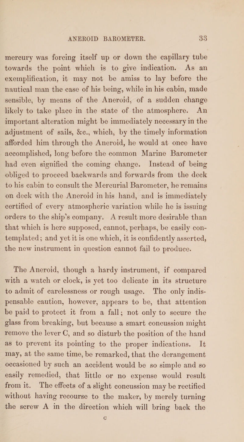 mercury was forcing itself up or down the capillary tube towards the point which is to give indication. As an exemplification, it may not be amiss to lay before the nautical man the case of his being, while in his cabin, made sensible, by means of the Aneroid, of a sudden change likely to take place in the state of the atmosphere. An important alteration might be immediately necessary in the adjustment of sails, &amp;c., which, by the timely information afforded him through the Aneroid, he would at once have accomplished, long before the common Marine Barometer had even signified the coming change. Instead of being obliged to proceed backwards and forwards from the deck to his cabin to consult the Mercurial Barometer, he remains on deck with the Aneroid in his hand, and is immediately certified of every atmospheric variation while he is issuing orders to the ship’s company. A result more desirable than that which is here supposed, cannot, perhaps, be easily con¬ templated ; and yet it is one which, it is confidently asserted, the new instrument in question cannot fail to produce. The Aneroid, though a hardy instrument, if compared with a watch or clock, is yet too delicate in its structure to admit of carelessness or rough usage. The only indis¬ pensable caution, however, appears to be, that attention be paid to protect it from a fall; not only to secure the glass from breaking, but because a smart concussion might remove the lever C, and so disturb the position of the hand as to prevent its pointing to the proper indications. It may, at the same time, be remarked, that the derangement occasioned by such an accident would be so simple and so easily remedied, that little or no expense would result from it. The effects of a slight concussion may be rectified without having recourse to the maker, by merely turning the screw A in the direction which will bring back the