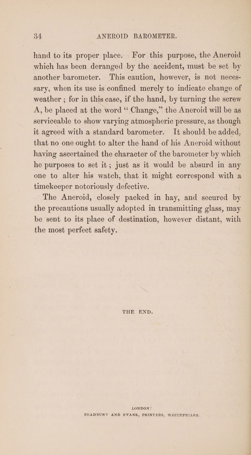 hand to its proper place. For this purpose, the Aneroid which has been deranged by the accident, must be set by another barometer. This caution, however, is not neces¬ sary, when its use is confined merely to indicate change of weather ; for in this case, if the hand, by turning the screw A, be placed at the word “ Change,” the Aneroid will be as serviceable to show varying atmospheric pressure, as though it agreed with a standard barometer. It should be added, that no one ought to alter the hand of his Aneroid without having ascertained the character of the barometer by which he purposes to set it; just as it would be absurd in any one to alter his watch, that it might correspond with a timekeeper notoriously defective. The Aneroid, closely packed in hay, and secured by the precautions usually adopted in transmitting glass, may be sent to its place of destination, however distant, with the most perfect safety. THE END. LONDON: EP.ADRUKV AND EVANS, PRINTERS, WHJTEFRIARS.