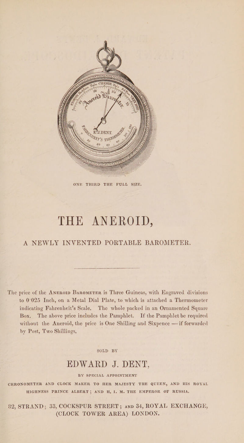 ONE THIRD THE FULL SIZE. THE ANEROID, A NEWLY INVENTED PORTABLE BAROMETER, The price of the Aneroid Barometer is Three Guineas, with Engraved divisions to O'0*25 Inch, on a Metal Dial Plate, to which is attached a Thermometer indicating Fahrenheit’s Scale. The whole packed in an Ornamented Square Box. The above price includes the Pamphlet. If the Pamphlet be required without the Aneroid, the price is One Shilling and Sixpence — if forwarded by Post, Two Shillings. SOLD BY EDWARD J. DENT, BY SPECIAL APPOINTMENT CHRONOMETER AND CLOCK MAKER TO HER MAJESTY THE QUEEN, AND HIS ROYAL HIGHNESS PRINCE ALBERT*, AND H. I. M. THE EMPEROR OF RUSSIA. 82, STRAND; 33, COCKSPUR STREET; and 34, ROYAL EXCHANGE, (CLOCK TOWER AREA) LONDON.