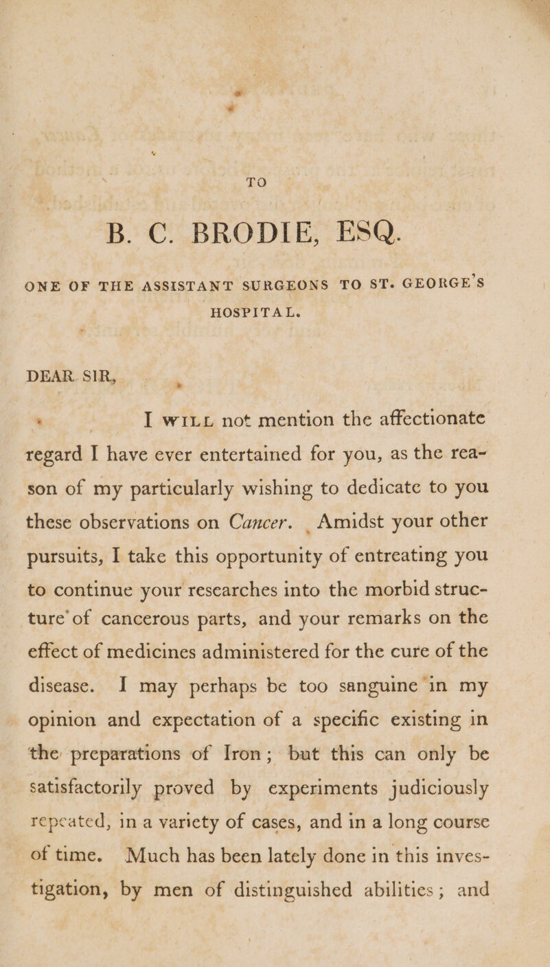 TO B. C. BRODIE, ESQ. ONE OF THE ASSISTANT SURGEONS TO ST. GEORGE’S HOSPITAL. DEAR SIR, I will not mention the affectionate regard I have ever entertained for you, as the rea¬ son of my particularly wishing to dedicate to you these observations on Cancer. Amidst your other pursuits, I take this opportunity of entreating you to continue your researches into the morbid struc¬ ture of cancerous parts, and your remarks on the effect of medicines administered for the cure of the disease. I may perhaps be too sanguine in my opinion and expectation of a specific existing in the preparations of Iron ; but this can only be satisfactorily proved by experiments judiciously repeated, in a variety of cases, and in a long course of time. Much has been lately done in this inves¬ tigation, by men of distinguished abilities ; and