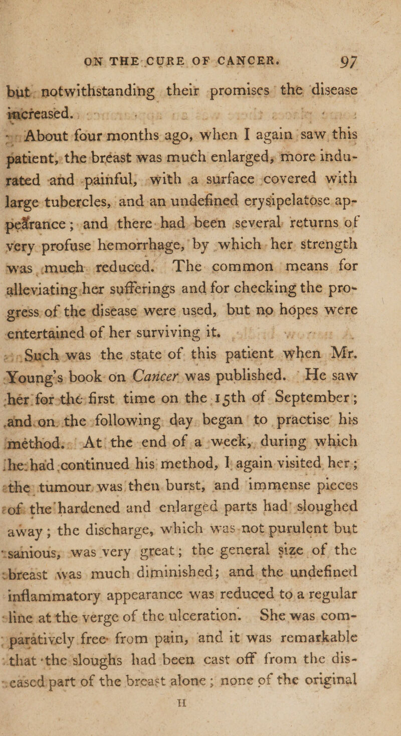 but notwithstanding their promises the disease increased. ; About four months ago, when I again saw this patient, the breast was much enlarged, more indu¬ rated and painful, with a surface covered with large tubercles, and an undefined erysipelatose ap¬ pearance; and there had been several returns of very profuse hemorrhage, by which her strength was much reduced. The common means for alleviating her sufferings and for checking the pro¬ gress of the disease were used, but no hopes were entertained of her surviving it. Such was the state of this patient when Mr. Young’s book on Cancer was published. He saw her for the first time on the 15th of September; and on the following day began to practise his method. At the end of a week, during which 'he:had continued his method, I again visited her; the tumour was then burst, and immense pieces of the hardened and enlarged parts had sloughed away; the discharge, which was not purulent but sanious, was very great; the general size of the breast was much diminished; and the undefined inflammatory appearance was reduced to a regular line at the verge of the ulceration. She was com¬ paratively free' from pain, and it was remarkable that *the sloughs had been cast off from the dis¬ eased part of the breast alone ; none of the original ii