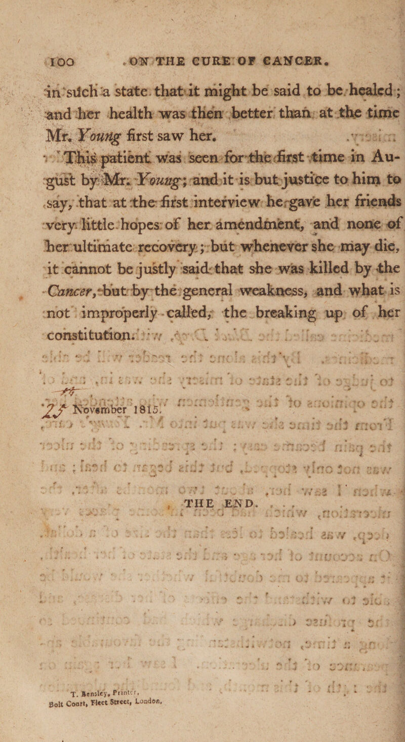 in sxlch a state that it might be said to be healed; and her health was then better than at the time Mr. Young first saw her. / • patient was seen for the first time in Au¬ gust by Mr; Ymug; and it is but justice to him to <say, that at:the first interview he gave her friends very little hopes of her amendment, and none of her ultimate recovery ; but whenever she may die, it cannot be justly said that she was killed by the Cb^r/biit by the general weakness, and what is not improperly called, the breaking up of her constitution. *f r r* ’, v *■' t * , r r,. p*. r - -• ,4 * > *4 e > * f- X ft” , u 'November 18151' . . ,3 *■ »V ? *•’ OJ •* a ' r- ••>»«' * r ..,v - - * ii j r f . . *- ^ * V J iii v I ?5 . ?. » 11; * j f >' *i »• *» •; /*• * v <*■ r> •*> ; v ' f1 > -f j ».-• >*» r t m ; J ^ w * ** ^ , ■' > *} ? i'* * r' r - * I . . w w A THE END w'Ul * # t » t :1 2£.Y i Iv/ -aJ $-*■ ;•». r> ■4 * ’ ‘ • ■ v / 4 *T i 1? j ^?fl r *■ f ^ ■/#. . vjr ♦ ( ^ • % t >i <«4 / s> . i . T. Sensley, Printer, Bolt Court, Fleet Street, London.