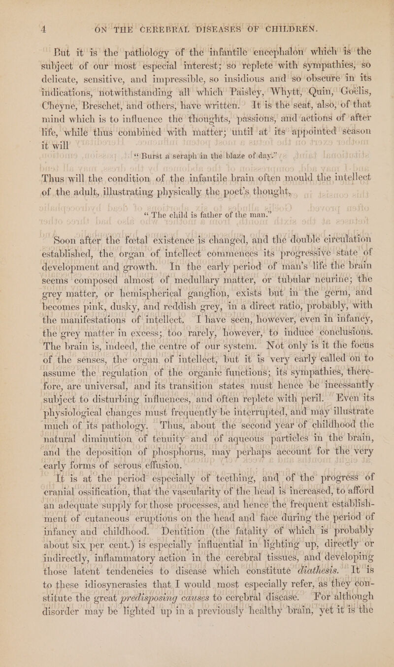 But it is’ the pathology of the infantile’ encephalon’ which’ is’ ‘the subject of our most especial interest; so replete ‘with sympathies, so delicate, sensitive, and impressible, so insidious and’ so obscure in its indications, notwithstanding all which’ Paisley, Whytt, Quin, ‘Goélis, Cheyne, Breschet, and others, have written. It is the seat, also, of that mind which is to influence the thoughts, passions, and actions of after life, while thus ‘combined with matter} until at its ‘appointed season it will “Burst a seraph in the blaze of day.” Thus will the condition of the infantile brain often mould the intellect of the adult, illustrating physically the poet's, thought, “ The child is father of the man.” “Soon after the fetal existence is changed, and the double circulation established, the organ of intellect commences its progressive state of development and een In the early period of man’s life the brain seems composed almost of medullary matter, or tubular neurine; the grey matter, or hemispherical ganglion, exists but in the germ, and becomes pink, dusky, and reddish grey, in a direct ratio, probably, with the manifestations of intellect. I have seen, however, even in infancy, the grey matter in excess; too rarely, however, to induce conclusions. The brain is, indeed, the centre of our system. Not only is it the focus of the senses, the organ of intellect, but it is very early called on to assume the regulation of the organic functions; its sympathies, there- fore, are universal, and its transition states must hence ‘be incessantly subject to disturbing influences, and often replete with peril. Even its physiological changes must frequently be interrupted, and may illustrate ‘much of its oot Thus, about the second year of childhood the ‘natural diminution. of tenuity and of aqueous particles im thé brain, and the deposition of phosphorus, may perhaps aecount for the ice early forms of serous effusion. It is at the period especially of tecthing, and of the progress of cranial ossification, that the vascularity of the head is increased, to afford an adequate supply for those processes, and hencé the frequent establish- ment of cutaneous eruptions on the head and face during the period of infancy and childhood. Dentition (the fatality of which is’ probably about six per cent.) is especially influential in lighting up, directly or indirectly, inflammatory action in the cerebral tissues, and developing those latent tendencies to disease which constitute dtathesis.” It is to these idiosyncrasies that I would most especially refer, as they con- stitute the great predisposing causes to cerebral disease. For although disorder may be lighted up in a previously healthy brain, yet it is the