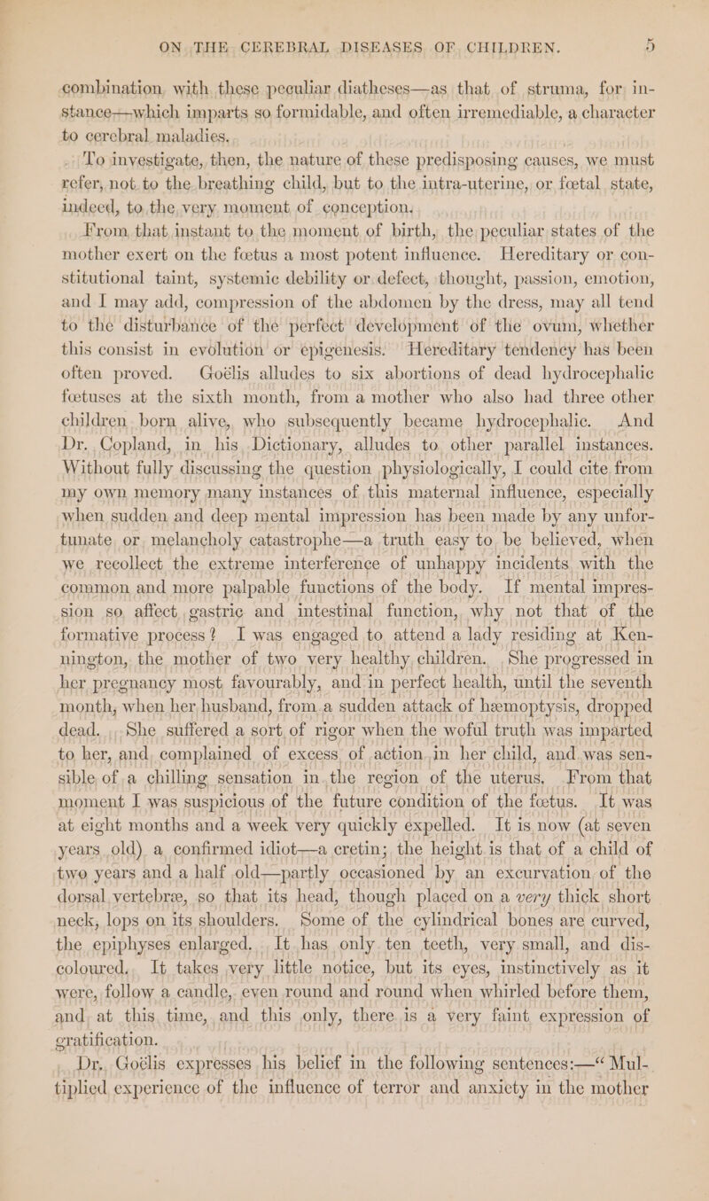 combination, with these peculiar diatheses—as that of struma, for: in- stance—which imparts so formidable, and often irremediable, a character to cerebral. maladies. | To investigate, then, the nature of these predisposing causes, we must refer, not. to the breathing child, but to the intra-uterine, or foetal state, indeed, to the very moment of conception. From, that, instant to the moment of birth, the peculiar states of the mother exert on the foetus a most potent influence. Hereditary or con- stitutional taint, systemic debility or defect, thought, passion, emotion, and I may add, compression of the abdomen by the dress, may all tend to the disturbance of the perfect development of the ovum, whether this consist in evolution or epigenesis. Hereditary tendency has been often proved. Goélis alludes to six abortions of dead hydrocephalic foetuses at the sixth month, from a mother who also had three other children. born alive, who subsequently became hydrocephalic. And Dr. Copland, in his,.Dictionary, alludes to, other parallel instances. Without fully discussing the question physiologically, I could cite from my own memory many instances of this maternal influence, especially when sudden and deep mental impression has been made by any unfor- tunate. or, melancholy catastrophe —a truth easy to be believed, when we recollect the extreme interference of unhappy incidents. with the common and more palpable functions of the body. If mental i impres- sion so, affect gastric and intestinal function, why not that of the formative process? I was engaged to, attend a lady residing at Ken- nington, the mother of two very healthy children. She progressed in her pregnancy most, favourably, and in perfect health, until the seventh month, when her husband, from.a sudden attack of hemoptysis, dropped dead. , She suffered a sort of rigor when the woful truth was imparted to her, and. complained of excess. of actionin her child, and was sen- sible of a chilling sensation inthe region of the uterus, From that moment I was suspicious of the future condition of the fetus. It was at eight months and a week very quickly expelled. It is now (at seven years old) a confirmed idiot—a cretin; the height.is that of a child of two years and a half old—partly ice by an excurvation of the dorsal, vertebree, so that its head, though placed on a very thick short neck, lops on its shoulders. Some of the cylindrical bones are curved, the epiphyses enlarged. It has only ten teeth, very small, and dis- coloured., It takes ,very little notice, but its eyes, instinctively as it were, follow a candle, eyen round and round when whirled before them, and, at this, time,,and this only, there.is a very faint, expression of eratification. Dr,. Goélis expresses his belief in the following sentences: —“ Mul- tiplied experience of the influence of terror and anxicty in the mother