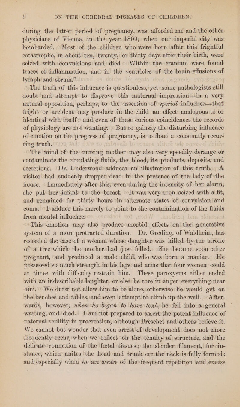 * 6 ON THE CEREBRAL DISEASES OF CHILDREN. during the latter period of pregnancy, was afforded me and the other physicians of Vienna, in the year 1809, when our imperial city was bombarded... Most’ of the children who were born: after this frightful catastrophe, in about ten, twenty, or thirty days after their birth, were seized with convulsions and died... Within the cranium were. found traces of as and in the ventricles of the brain effusions of lymph and serum.’ The truth of this influence is ydeandaien yet some pathologists still doubt and attempt to disprove this maternal: impression—in a very natural opposition, perhaps, to the assertion of special influence—that fright or accident may produce in the child an effect. analogous to or identical with itself; and even of these curious coincidences the records of physiology are not wanting. © But to gainsay the disturbing influence of emotion on the progress of pregnancy, is to flout a constantly recur- ring truth. | The mind of the nursing soother may also very mandy derange or contaminate the circulating fluids, the blood, its products, deposits, and secretions. Dr. Underwood adduces an illustration of this truth. A visitor had suddenly dropped dead in the presence of the lady of the house. Immediately after this, even during the intensity of her alarm, she put’ her infant to the breast. It was very soon seized with a fit, and remained for thirty hours in alternate states of convulsion and coma. I adduce this merely to point to the contamination of the fluids from mental influence. » This emotion may also produce morbid effects on the generative system of a more protracted duration. Dr. Greding, of Waldheim, has recorded the case of a woman whose daughter was killed by the stroke of a tree which the mother had just felled:. She became soon after pregnant, and produced a male child, who was born.a maniac. He possessed so much strength in ‘his legs and arms that four women could at times with difficulty restrain him. These paroxysms either ended with an indescribable laughter, or else he tore in anger everything near him.’ We durst not allow him to be alone, otherwise ‘he would get on the benches and tables, and even attempt to climb up the wall. After- wards, however, when he began to have teeth, he fell into a general wasting, and died. I am not prepared to assert the potent influence of paternal senility in procreation, although Breschet and others: believe it. We cannot but wonder that even arrest of development does: not more frequently oceur, when we reflect on the tenuity of structure, and the delicate'‘connexion of the foetal tissues; the: slender: filament, for in- stance, which unites the head and trunk ere the neck is fully formed); and especially when we are aware of the frequent repetition and excess