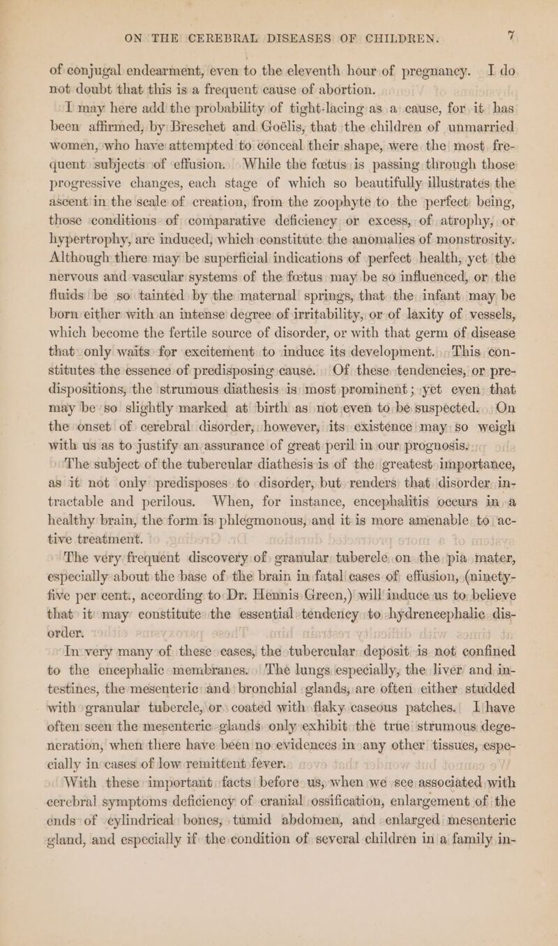 of conjugal endearment, even to the eleventh hour of pregnancy. I do not doubt that this is a frequent cause of abortion. I may here add the probability of tight-lacing as a cause, for it ve been affirmed; by Breschet and Goélis, that the children of unmarried women, who have attempted to conceal their shape, were the most, fre- quent) subjects ‘of effusion. While the foetus is passing through those progressive changes, each stage of which so beautifully illustrates. the ascent in the scale of creation, from the zoophyte to the perfect being, those conditions’ of comparative deficiency or excess, of atrophy, or hypertrophy, are induced; which constitute the anomalies of monstrosity. Although there may be superficial indications of perfect. health, yet. the nervous and vascular systems of the foetus may be so influenced, or the fluids be so tainted by the maternal springs, that the infant, may be born either with an intense degree of irritability, or of laxity of vessels, which become the fertile source of disorder, or with that germ of disease that only waits: for excitement to induce its development.» This. ¢on- stitutes the essence of predisposing cause. Of these tendencies, or pre- dispositions, the strumous diathesis is: most prominent ; yet even) that may be so slightly marked at birth as not even to: be suspected... On the onset. of cerebral disorder, however, its existence may. so weigh with us as to justify an-assurance of great peril in our prognosis. The subject: of the tubercular diathesis is of the. greatest. importance, as it not only predisposes to disorder, but) renders) that, disorder, in- tractable and perilous. When, for instance, encephalitis occurs ima healthy brain, the form is phlegmonous, and itis more amenable. to ‘ac- tive treatment. | The very frequent discovery of oranular tuberele..on ihe pia mater, especially about the base of the brain in fatal cases of effusion, (ninety- five per cent., according to Dr. Hennis Green,) will induce us to: believe that it) may constitute: the essential soap to hydrencephalie. dis- order. 7 In:very many of these cases, the tubercular depdsit is not confined to the encephalic membranes. The lungs especially, the liver and, in- testines, the mesenteric: and’ bronchial glands, are often. either. studded with granular tubercle, or: coated with» flaky. caseous patches. IL have often seen the mesenteric glands, only exhibit the true strumous dege- neration, when there have been no evidences inoany other tissues, espe-- cially in cases of low remittent fever. With these important facts before us, when we see associated with cerebral symptoms deficiency of cranial ossification, enlargement of the ends of cylindrical: bones, tumid abdomen, and enlarged mesenteric gland, and especially if the condition of several children in a family in-