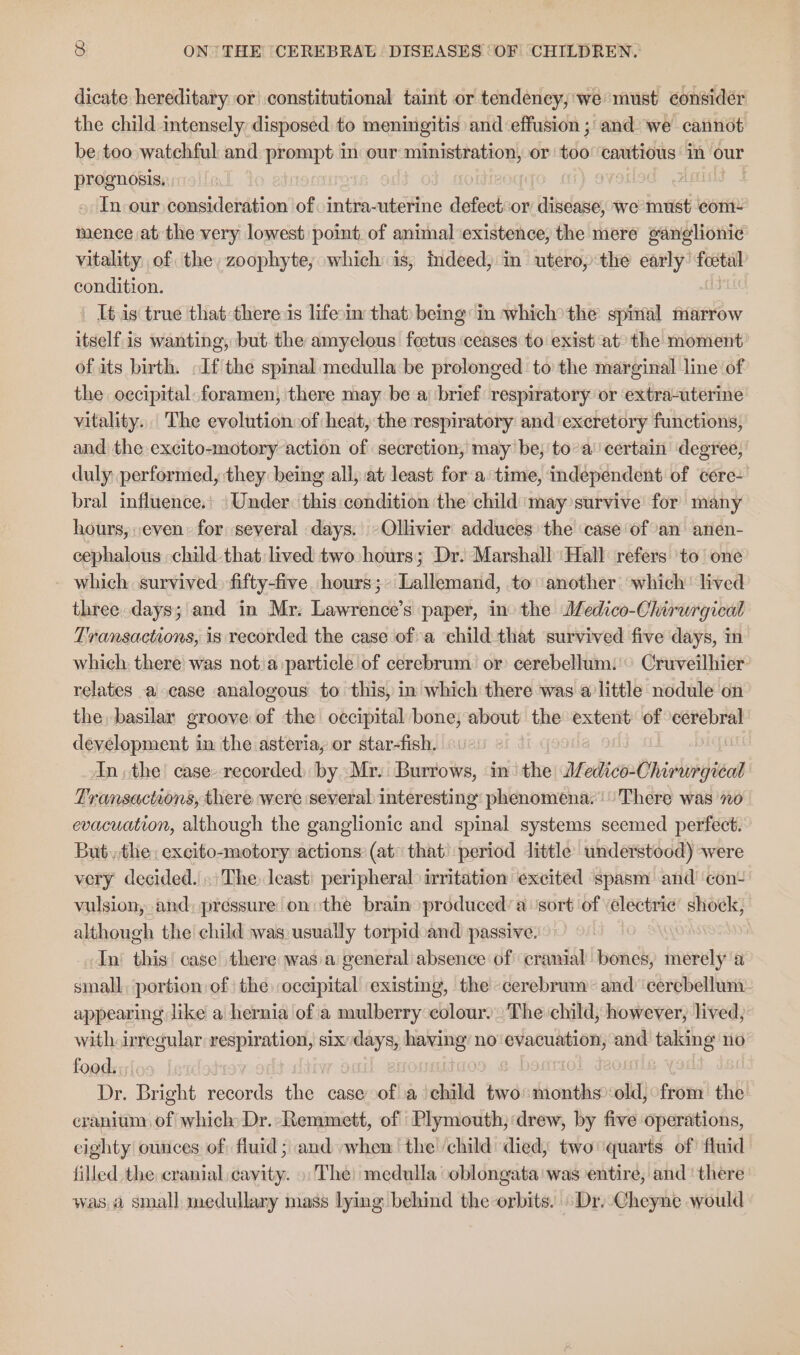 dicate hereditary or constitutional taint or tendency, we must consider the child intensely disposed to meningitis and ‘effusion ; and we cannot be too watchful and ileal in our ministration, or 50 cautious in our prognosis. | | » In our consideration of \intra-uterine defect or anelae we must com: mence at the very lowest point of animal existence, the mere ganglionic vitality of the, zoophyte; which is, indeed; in utero, the early: pect condition. It.is true that theres lifein that) being: in which&gt;the spiral marrow itself.is wanting, but the amyelous feetus ceases to exist at’ the moment of its birth. If the spinal medulla be prolonged to the marginal line of the occipital: foramen, there may be a) brief respiratory or ‘extra-uterine vitality. The evolution:of heat, the respiratory and‘ excretory functions, and the excito-motory action of secretion, may be, toa’ certain degree; duly performed, they. being all, at least: fora: time, independent of cere- bral influence.’ ‘Under. this condition the child may survive for many hours, even: for several days. »Ollivier adduces the case of an anen- cephalous -child that lived two hours; Dr. Marshall ‘Hall refers ‘to’ one which survived. fifty-five hours;- Lallemand, to another: ‘which’ lived three, days; and in Mr: Lawrence’s paper, ino the Jedico-Chirurgical Transactions, is recorded the case ofa ‘child that survived five days, in which. there was not.a:particle of cerebrum. or cerebellum:'© Cruveilhier: relates a case analogous to this, in which there was a little nodule on the, basilar groove of the occipital bone; about the extent of cerebral development in the asteria, or star-fish. £ i In, the case. recorded) by. Mr. Burrows, in‘ the JJedico-Chirwrgical Transactions, there were ‘several interesting: phenomena. There was 70 evacuation, although the ganglionic and spinal systems seemed perfect. But, the: excito-zmotory actions: (at that’ period little understood) were very decided. . The least’ peripheral irritation excited ‘spasm and’ con- vulsion, and) pressure on the brain produced’ a: sort of ‘electric’ shock, although the child was usually torpid and passive. In this’ case there was:a general absence of cranial bones, merely a small, portion of the occipital existing, the -cerebrum- and cerebellum appearing like a hernia of'a mulberry colour. The:child, however, lived, with. irregular respiration, six re having’ no'evacuation, and ains no food. sido Dr. Bright records the case of a child two: months old, from the cranium, of which Dr. Remmett, of Plymouth; drew, by five operations, cighty ounces of; fluid ; and when the ‘child died, two quarts of’ fluid filled the cranial cavity. The) medulla oblongata was entire, and ‘there was a small medullary mass lying behind the orbits. » Dr.-Cheyne would