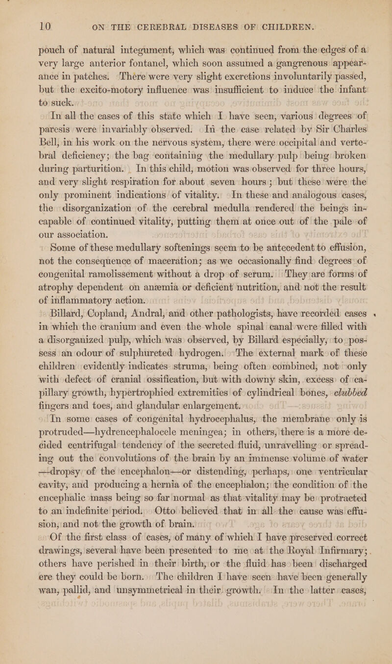 pouch of natural integument, which was continued from the edges of a very large anterior fontanel, which soon assumed a gangrenous appear- ance in patches. ‘There were very slight excretions involuntarily passed, but the excito-motory influence was insufficient to induce the infant to suck. In all the cases of this state which I have seen, various degrees ‘of paresis were invariably observed. In the case related by Sir Charles Bell, in his work on the nervous system, there were occipital and verte- bral deficiency; the bag ‘containing the medullary pulp being: broken during parturition. _ In this child, motion was observed for three hours, and very slight respiration for about seven hours; but these were the only prominent indications of vitality. -In these and analogous cases, the disorganization of the cerebral medulla ‘rendered the beings in- capable of continued vitality, putting them at once out: of the pale of our association. » Some of these medullary softenings seem to be antecedent to effusion, not the consequence of maceration; as we occasionally find) degrees of congenital ramolissement without a drop of serum. They are forms of atrophy dependent on anzemia or a nutrition, and not the result of inflammatory action. » Billard, Copland, Andral, and) other pathologists, have recorded. cases in which the cranium‘and even the whole spinal canal were filled with a disorganized pulp, which was) observed, by Billard especially, ‘to -pos- sess an odour of sulphureted hydrogen: The external mark: of these children evidently indicates: struma, bemg often) combined, not ‘only with defect of cranial ossification, but with downy skin, excess’ of ‘ca- pillary growth, hypertrophied extremities of cylindrical bones,» clubbed fingers and toes, and glandular enlargement. ‘In some: cases of congenital hydrocephalus, the membrane only is protruded—hydrencephalocele meningea; in others, there is a more de- cided centrifugal: tendency of the secreted fluid, unravelling: or spread- ing out the convolutions of the brain by an immense volume of water —-dropsy of the encephalon—or distending, _perhaps; one ventricular eavity, and producing a hernia of the encephalon;: the condition of the encephalic mass being so far normal as that:vitality may be protracted to an indefinite period: » Otto believed that in all-the: cause was effu- sion, and not the growth of brain. BIROY . Of the first class. of cases, of many of which I have ivcaatola) correct drawings, several have been presented to me at: the Royal Infirmary; . others have perished in their birth, or the fluid) has» been discharged ere they could be born.) The children I have seen have been generally wan, pallid, and unsymmetrical in their. growth. — In the: latter cases,