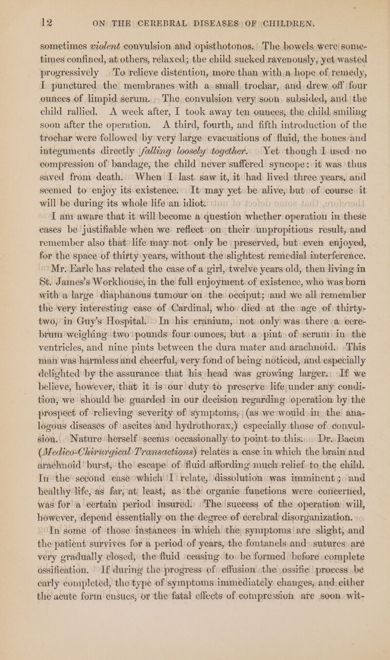 sometimes violent convulsion and opisthotonos. “The bowels were! some- times confined,.at others, relaxed; the child, sucked.ravenously, yet,wasted progressively | To relieve distention, more than with,a, hope, of remedy, I. punctured. the membranes with a- small, trochar, and. drew, off | four ounces of limpid serum... The, convulsion very soon, subsided, and, the child rallied. A week after, I took away ten ounces, the child smiling soon after the operation. &lt;A third, fourth, and fifth introduction of the trochar were followed by very large evacuations of fluid; the bones and integuments directly falling loosely ‘together... Yet though I used no compression of bandage, the child never suffered syncope: it was thus saved from death. When I. last. saw it, it had lived three years, and seemed to enjoy its existence. It may yet be alive, but of course: it will be during its whole life am idiot. i IT am aware that it will become a question whether operation in these eases be justifiable when we: reflect:on their unpropitious result, and remember also that» life:may not: only be preserved, but even enjoyed, for the space of thirty years, without theislightest remedial interference. ‘Mr. Earle has’ related the case of a girl, twelve years old, then living in St. James’s Workhouse, in the fall enjoyment: of existence, who was born witha large diaphanous tumour on ‘the occiput; and we all:remember the very interesting case of Cardinal, whov diedvat the vage of thirty- two, in’ Guy’s Hospital: &gt; Inchis ‘cranium,: not: only! was «there ya: cere- brum weighing two pounds four ounces, bute ao pint» of serum! in-the ventricles, and nine. pints between the dura mater and:arachnoid) -This man was harmless and cheerful, very fond of being noticed, and especially delighted ‘by ‘the assurance’ that his head was growing larger. If we believe, however, that it is‘our duty'to preserve: life;under any condi- tion, we should’ be guardedoinm our decision regarding: operation by the prospect of relieving severity of symptoms, (as we would» in. the ana- logous diseases of ascites and hydrothorax,) especially those of convul- sion.|. Nature herself ‘seems occasionally to poimt: to thisi:::: Dri Bacon (Medico-Chirurgical Transactions) relates a casein which the brain and arachnoid’ burst; the escape of) fluid:affording much relief tothe child. Inthe’ second ceaseowhich''T relate, ‘dissolution «was imminent 30 land healthy life, as far, ati least, asthe: organic functions were concerted, was for a certain period msured.) «The suecess of the operation: will, however, depend essentially on the degree of cerebral: disorganization. Tn some ‘of ‘those instances in which the; symptoms are slight, and the patient survives for a period of years, the fontanels and: sutures) are very gradually closed; the fluid ‘ceasing to. be formed ‘before ;complete ossification. If during the progress of effusion the -ossifie process be early completed, the type of symptoms immediately) changes, and: either the acute form ensues, or the fatal effects of compression are soon .wit-