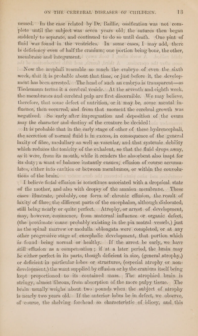 nessed. In the ease related by Dr. Baillie, ossification was ‘not com- plete until the: subject was’ seven years’ old; the: sutures then began suddenly to separate, and continued to do so until death. One pint. of fluid was found in. the ventricles. In some’ cases, I) may add, there is deficiency even of half the cranium; one portion being bone, the other, membrane and inteoument. Now the acephali resemble: so, much: the embryo.of even) the. sixth week, that it is probable about that, time, or just before it, the, develop- ment-has been arrested.) ‘The head of such an embryo is transparent—as Tiedemann: terms it a cerebral vesicle.» At the seventh and eighth week, the membranes and cerebral pulp are first discernible. _We may believe, therefore, that some defect of nutrition, or-it may be, some mental in- fluence, then:oceurred, and from that moment the cerebral growth was negatived: -So early after impregnation and deposition of the ovum may the character and destiny of the creature be decided ! It as probable that in the early stage of other of these hydrencephali, the secretion of normal fluid is in excess, in consequence of the general laxity of fibre, medullary as well as vascular, and that systemic debility which reduces the tonicity of the exhalent, so that the fluid drops away, as it were, fromits mouth, while it-renders the absorbent, also inapt for its duty; a want of balance instantly ensues; effusion of course accumu- lates, either into cavities or between membranes, or within the convolu tions of the brain. | Bene I believe fectal effusion is sometimes associated witha dropsical, state of the mother, and also with dropsy of the amnion. membrane. ,: These cases” illustrate, probably,-one form ef: chronic effusion, the result of laxity of fibre; the different parts-of the encephalon, although dislocated, still being nearly or quite perfect... Atrophy,:or arrest: of development, tiny, however, commence, from maternal influence, or, organic. defect, (the proximate cause probably existing in the pia matral, vessels,) just as the spinal marrow or medulla oblongata, were completed, or,at, any other progressive stage of) encephalic: development, that. portion which ts found) beg normal or healthy. If the arrest. be early, we have still effusion’ as a ‘compensation ; if at-a later period, the brain) may be either perfect in its parts, though deficient in size, (general atrophy,) or deficient in particular lobes or, structures, (especial atrophy or, non- development,) the want supplied by effusion or by the cranium itself being kept proportioned to its contained mass... The atrophied, brain, jis stringy; almost fibrous, from absorption of the more pulpy tissue... The brain usually weighs about two’ pounds when the subject of atrophy is nearly two years old. If the anterior lobes bein defect; we, observe, of ‘course, the shelving forehead) so, characteristic of idioey, and, this