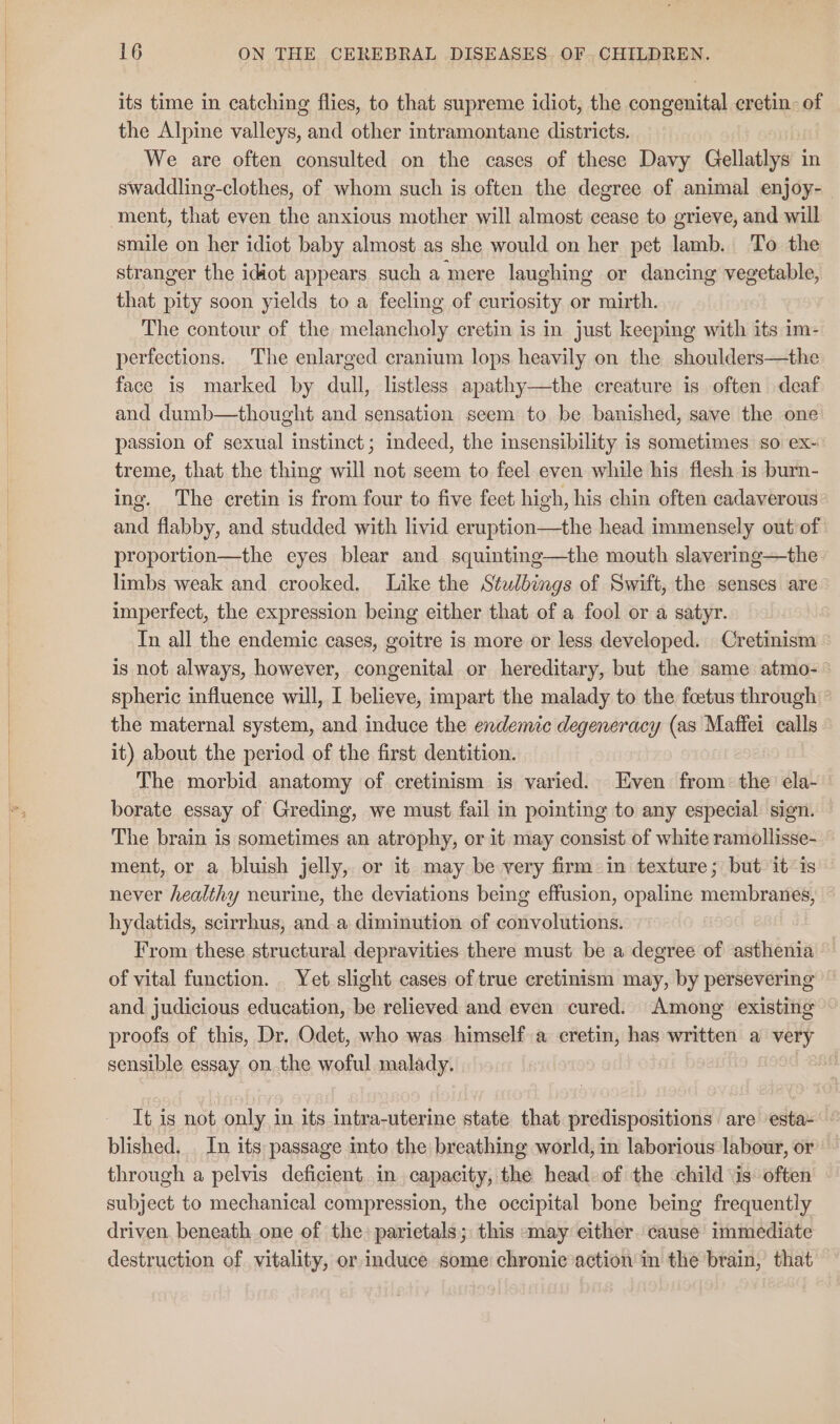 its time in catching flies, to that supreme idiot, the congenital cretin. of the Alpine valleys, and other intramontane districts. We are often consulted on the cases of these Davy Gellatlys in swaddling-clothes, of whom such is often the degree of animal enjoy- smile on her idiot baby almost as she would on her pet lamb. To the stranger the idiot appears such a mere laughing or dancing vegetable, that pity soon yields to a fecling of curiosity or mirth. The contour of the melancholy cretin is in just keeping with its im- perfections. The enlarged cranium lops heavily on the shoulders—the face is marked by dull, listless apathy—the creature is often deaf and dumb—thought and sensation seem to be banished, save the one passion of sexual instinct; indeed, the insensibility is sometimes so ex~ treme, that the thing will not seem to feel even while his flesh is burn- ing. The cretin is from four to five feet high, his chin often cadaverous and flabby, and studded with livid eruption—the head immensely out of proportion—the eyes blear and squinting—the mouth slavering—the limbs weak and crooked. Like the Stulbings of Swift, the senses are imperfect, the expression being either that of a fool or a satyr. In all the endemic cases, goitre is more or less developed. Cretinism is not always, however, congenital or hereditary, but the same atmo- spheric influence will, I believe, impart the malady to the foetus through © the maternal system, and induce the endemic degeneracy (as Maffei calls it) about the period of the first dentition. The morbid anatomy of cretinism is varied. Even from: the ela- borate essay of Greding, we must fail in pointing to any especial sign. The brain is sometimes an atrophy, or it may consist of white ramollisse- ment, or a bluish jelly, or it may be very firm: in texture; but it is never healthy neurine, the deviations being effusion, opaline membranes, hydatids, scirrhus, and.a diminution of convolutions. From these structural depravities there must be a degree of asthenia of vital function. Yet slight cases of true cretinism may, by persevering and judicious education, be relieved and even cured. Among existing — proofs of this, Dr, Odet, who was himself a cretin, has written a very sensible essay on. the woful malady. | It is not only in its intra-uterine state that predispositions are esta- ° blished. . In its passage into the breathing world, in laborious labour, or through a pelvis deficient. in capacity, the head of the child \is: often subject to mechanical compression, the occipital bone being frequently driven. beneath one of the: parietals; this may either. cause’ immediate destruction of vitality, or induce some chronic action in the brain, that