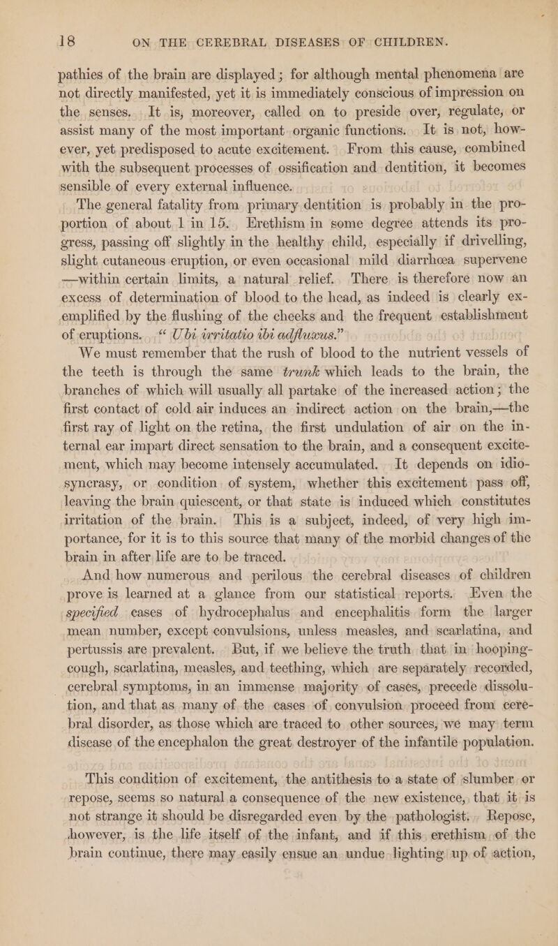 pathies of the brain are displayed ; for although mental phenomena are not directly manifested, yet it. is immediately conscious of impression on the senses, It is, moreover, called on to preside over, regulate, or assist many of the most important. organic functions. It is not, how- ever, yet predisposed to acute excitement. From this cause, combined with the subsequent processes of ossification and dentition, it becomes sensible of every external influence. The general fatality from primary dentition is probably i in the pro- portion of about, 1 in 15. Erethism in some degree attends its pro- gress, passing off slightly in the healthy child, especially if drivelling, slight cutaneous eruption, or even occasional mild diarrhoea supervene —within certain limits, a natural relief.. There is therefore now an excess of determination of blood to the head, as indeed is clearly ex- emplified by the flushing of the cheeks and the frequent. establishment of eruptions... Ube wrritatio ibt adfluxus.” We must remember that the rush of blood to the nutrient vessels of the teeth is through the same trwnk which leads to the brain, the branches of which. will usually all partake of the increased: action; the first contact of cold air induces an indirect action on the brain,—the first ray of light on the retina, the first undulation of air on the in- ternal ear impart direct sensation to the brain, and a consequent excite- ment, which may become intensely accumulated. It depends on idio- syncrasy, or condition of system, whether this excitement pass off, leaving the brain quiescent, or that state is induced which constitutes irritation of the brain. This is a subject, indeed, of very high im- portance, for it is to this source that many of the morbid changes of the brain in after life are to be traced. And how numerous and perilous the cerebral diseases of children prove is learned at a glance from our statistical. reports. Even the specified cases of hydrocephalus and encephalitis form the larger mean number, except convulsions, unless measles, and scarlatina, and pertussis are prevalent. . But, if we believe the truth that. in» hooping- cough, scarlatina, measles, and teething, which are separately recorded, — cerebral symptoms, in an immense majority of cases, precede dissolu- tion, and that as many of the cases of, convulsion, proceed from cere- bral disorder, as those which are traced to other sources, we may term disease of the encephalon the great, destroyer of the infantile population. This condition of excitement, the antithesis to a state of slumber or repose, seems so natural.a consequence of the new existence, that it is not strange it should be disregarded even by the pathologist... Repose, showever, is the life itself of the infant, and if this. erethism. of the brain continue, there may easily ensue an. undue-lighting up of action,