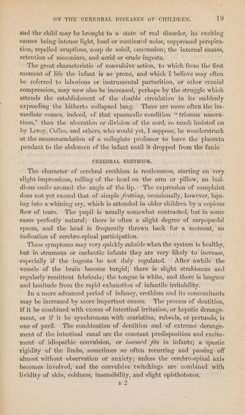 and the child may be brought to a state of real disorder, its exciting causes being intense light, loud or continued noise, suppressed perspira- tion, repelled eruptions, coup de soleil, concussion; the internal causes, retention of meconium, and acrid or crude ingesta. The great characteristic of convulsive action, to which from the first moment of life the infant is so prone, and which I believe may often be referred to laborious or instrumental parturition, or other cranial compression, may now also be increased, perhaps by the struggle which attends the establishment of the double circulation in its suddenly expanding the hitherto collapsed lung. These are more often the im- mediate causes, indeed, of that spasmodic condition “trismus nascen- tium,” than the ulceration or division of the cord, so much insisted on by Leroy, Colles, and others, who would yet, I suppose, be wonderstruck at the recommendation of a collegiate professor to leave the placenta pendant to the abdomen of the infant until it dropped from the funis. CEREBRAL ERETHISM. The character of cerebral erethism is restlessness, starting on very slight impressions, rolling of the head on the arm or pillow, an insi- dious smile around the angle of the lip. The expression of complaint does not yet exceed that of simple fretting, occasionally, however, laps- ing into a whining ery, which is attended in older children by a copious flow of tears. The pupil is usually somewhat contracted, but in some cases perfectly natural; there is often a slight degree of carpopeedal spasm, and the head is frequently thrown back for a moment, an indication of cerebro-spinal participation. ‘These symptoms may very quickly subside when the system is healthy, but in strumous or cachectic infants they are very likely to increase, especially if the ingesta be not duly regulated. After awhile the vessels of the brain become turgid; there is slight strabismus and regularly remittent febricula; the tongue is white, and there is languor and lassitude from the rapid exhaustion of infantile irritability. In a more advanced period of infancy, erethism and its concomitants may be increased by more important causes. The process of dentition, if it be combined with excess of intestinal irritation, or hepatic derange- ment, or if it be synchronous with scarlatina, rubeola, or pertussis, is one of peril. The combination of dentition and of extreme derange- ment of the intestinal canal are the constant predisposition and excite- ment of idiopathic convulsion, or inward fits in infants; a spastic rigidity of the limbs, sometimes so often recurring and passing off almost without observation or anxiety; unless the cerebro-spinal axis becomes involved, and the convulsive twitchings are combined with lividity of skin, coldness, insensibility, and slight opisthotonos. B2