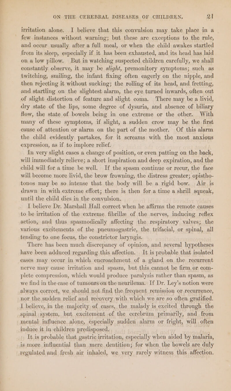 irritation alone. I believe that this convulsion may take place in a _ few instances without warning; but these are exceptions to the rule, and occur usually after a full meal, or when the child awakes startled from its sleep, especially if it has been exhausted, and its head has laid on a low pillow. But in watching suspected children carefully, we shall constantly observe, it may be slight, premonitory symptoms; such as twitching, smiling, the infant fixing often eagerly on the nipple, and then rejecting it without sucking; the rolling of its head, and fretting, and startling on the slightest alarm, the eye turned inwards, often out of slight distortion of feature and slight coma. There may be a livid, dry state of the lips, some degree of dysuria, and absence of biliary flow, the state of bowels being in one extreme or the other. With many of these symptoms, if slight, a sudden crow may be the first cause of attention or alarm on the part of the mother. Of this alarm the child evidently partakes, for it screams with the most anxious expression, as if to implore relief. in very slight cases a change of position, or even patting on the back, will immediately relieve; a short inspiration and deep expiration, and the child will for a time be well. If the spasm continue or recur, the face will become more livid, the brow frowning, the distress greater; opistho- tonos may be so intense that the body will be a rigid bow. Air is drawn in with extreme effort; there is then for a time a shrill squeak, until the child dies in the convulsion. I believe Dr. Marshall Hall correct when he affirms the remote causes to be irritation of the extreme fibrille of the nerves, inducing reflex action, and thus spasmodically affecting the respiratory valves; the various excitements of the pneumogastric, the trifacial, or spinal, all tending to one focus, the constrictor laryngis. There has been much discrepancy of opinion, and several hypotheses have been adduced regarding this affection. _ It is probable that isolated cases may occur in which encroachment of a gland on the recurrent nerve may cause irritation and spasm, but this cannot be firm.or com- plete compression, which would produce paralysis rather than spasm, as we find in the case of tumours'on the neurilema. If Dr. Ley’s notion were always correct, we should not find the frequent remission or recurrence, nor the sudden. relief and, recovery with which we are so often gratified. I believe, in the majority of cases, the malady 1s excited through the spinal system, but excitement of the cerebrum primarily, and, from mental, influence. alone, especially sudden alarm or fright, wall often induce it in children predisposed. It is probable that gastric irritation, especially when aided by See is more influential than mere dentition; for when the bowels are duly regulated and fresh air inhaled, we very rarely witness this affection.