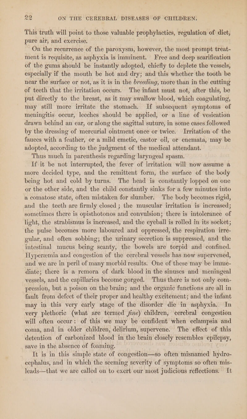 This truth will point to those valuable prophylactics, regulation of diet, pure air, and exercise. | On the recurrence of the paroxysm, however, the most prompt treat- ment is requisite, as asphyxia is imminent. Free and deep scarification of the gums should be instantly adopted, chiefly to deplete the vessels, especially if the mouth be hot and dry; and this whether the tooth be near the surface or not, as it is in the breeding, more than in the cutting of teeth that the irritation occurs. The infant must not, after this, be put directly to the breast, as it may swallow blood, which coagulating, may still more irritate the stomach. If subsequent symptoms of meningitis occur, leeches should be applied, or a line of vesication drawn behind an ear, or along the sagittal suture, in some cases followed by the dressing of mercurial ointment once or twice. Irritation of the fauces with a feather, or a mild emetic, castor oil, or enemata, may be adopted, according to the judgment of the medical attendant. Thus much in parenthesis regarding laryngeal spasm. If it be not interrupted, the fever of irritation will now assume a more decided type, and the remittent form, the surface of the body being hot and cold by turns. The head is constantly lopped on one or the other side, and the child constantly sinks for a few minutes into a comatose state, often mistaken for slumber. The body becomes rigid, and the teeth are firmly closed ; the muscular irritation is increased; sometimes there is opisthotonos and convulsion; there is intolerance of light, the strabismus is increased, and the eyeball is rolled in its socket; the pulse becomes more laboured and oppressed, the respiration irre- gular, and often sobbing; the urinary secretion is suppressed, and the intestinal mucus being scanty, the bowels are torpid and confined. Hyperzemia and congestion of the cerebral vessels has now supervened, and we are in peril of many morbid results. One of these may be imme- diate; there is a remora of dark blood in the sinuses and meningeal vessels, and the capillaries become gorged. Thus there is not only com- pression, but a poison on the brain; and the organic functions are all in fault from defect of their proper and healthy excitement; and the infant may in this very early stage of the disorder die in asphyxia. In very plethoric (what are termed jme) children, ‘cerebral congestion will often occur: of this we may be confident when eclampsia and coma, and in older children, delirium, supervene. The effect of this detention of carbonized blood in the brain closely resembles epilepsy, save in the absence of foaming. It is in this simple state of congestion—so often misnamed hydro- cephalus, and in which the seeming severity of symptoms so often mis- leads—that we are called on to exert our most judicious reflections. It